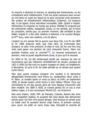Je cherche à distraire le charme, le dazzling des événements, en les
considérant ainsi militairement. C'est ma seule ressource pour arriver
au vrai dans un sujet sur lequel je ne puis converser avec personne.
Par pudeur de tempérament mélancolique (Cabanis), j'ai toujours
été, à cet égard, d'une discrétion incroyable, folle. Quant à l'esprit,
Clémentine l'a emporté sur toutes les autres. Métilde l'a emporté par
les sentiments nobles, espagnols; Giulia, ce me semble, par la force
du caractère, tandis que, au premier moment, elle semblait la plus
faible: Angela P. a été catin sublime à italienne, à la Lucrèce Borgia,
et Mme
Azur, catin non sublime, à la Du Barry.
L'argent ne m'a jamais fait la guerre que deux fois, à la fin de 1805
et en 1806 jusqu'en août, que mon père ne m'envoyait plus
d'argent, et sans m'en prévenir, là était le mal; [il] fut une fois cinq
mois sans payer ma pension de cent cinquante francs. Alors nos
grandes misères avec le vicomte[12], lui recevait exactement sa
pension, mais la jouait régulièrement toute, le jour qu'il la recevait.
En 1829 et 30, j'ai été embarrassé plutôt par manque de soin et
insouciance que par l'absence véritablement de moyen, puisque de
1821 à 1830 j'ai fait trois ou quatre voyages en Italie, en Angleterre,
à Barcelone, et qu'à la fin de cette période je ne devais que quatre
cents francs.
Mon plus grand manque d'argent m'a conduit à la démarche
désagréable d'emprunter cent francs ou, quelquefois, deux cents à
M. Beau. Je rendais après un mois ou deux; et enfin, en septembre
1830, je devais quatre cents francs à mon tailleur Michel. Ceux qui
connaissent la vie des jeunes gens de mon époque trouveront cela
bien modéré. De 1800 à 1830, je n'avais jamais dû un sou à mon
tailleur Léger, ni à son successeur Michel (22, rue Vivienne).
Mes amis d'alors, 1830, MM. de Mareste, Colomb, étaient des amis
d'une singulière espèce, ils auraient fait sans doute des démarches
actives pour me tirer d'un grand danger, mais lorsque je sortais avec
un habit neuf ils auraient donné vingt francs, le premier surtout,
pour qu'on me jetât un verre d'eau sale, (Excepté le vicomte de
 