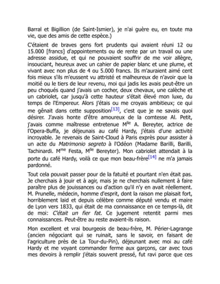 Barral et Bigillion (de Saint-Ismier), je n'ai guère eu, en toute ma
vie, que des amis de cette espèce.)
C'étaient de braves gens fort prudents qui avaient réuni 12 ou
15.000 [francs] d'appointements ou de rente par un travail ou une
adresse assidue, et qui ne pouvaient souffrir de me voir allègre,
insouciant, heureux avec un cahier de papier blanc et une plume, et
vivant avec non plus de 4 ou 5.000 francs. Ils m'auraient aimé cent
fois mieux s'ils m'eussent vu attristé et malheureux de n'avoir que la
moitié ou le tiers de leur revenu, moi qui jadis les avais peut-être un
peu choqués quand j'avais un cocher, deux chevaux, une calèche et
un cabriolet, car jusqu'à cette hauteur s'était élevé mon luxe, du
temps de l'Empereur. Alors j'étais ou me croyais ambitieux; ce qui
me gênait dans cette supposition[13], c'est que je ne savais quoi
désirer. J'avais honte d'être amoureux de la comtesse Al. Petit,
j'avais comme maîtresse entretenue Mlle
A. Bereyter, actrice de
l'Opera-Buffa, je déjeunais au café Hardy, j'étais d'une activité
incroyable. Je revenais de Saint-Cloud à Paris exprès pour assister à
un acte du Matrimonio segreto à l'Odéon (Madame Barilli, Barilli,
Tachinardi. Mme
Festa, Mlle
Bereyter). Mon cabriolet attendait à la
porte du café Hardy, voilà ce que mon beau-frère[14] ne m'a jamais
pardonné.
Tout cela pouvait passer pour de la fatuité et pourtant n'en était pas.
Je cherchais à jouir et à agir, mais je ne cherchais nullement à faire
paraître plus de jouissances ou d'action qu'il n'y en avait réellement.
M. Prunelle, médecin, homme d'esprit, dont la raison me plaisait fort,
horriblement laid et depuis célèbre comme député vendu et maire
de Lyon vers 1833, qui était de ma connaissance en ce temps-là, dit
de moi: C'était un fier fat. Ce jugement retentit parmi mes
connaissances. Peut-être au reste avaient-ils raison.
Mon excellent et vrai bourgeois de beau-frère, M. Périer-Lagrange
(ancien négociant qui se ruinait, sans le savoir, en faisant de
l'agriculture près de La Tour-du-Pin), déjeunant avec moi au café
Hardy et me voyant commander ferme aux garçons, car avec tous
mes devoirs à remplir j'étais souvent pressé, fut ravi parce que ces
 