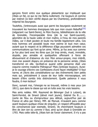 garçons firent entre eux quelque plaisanterie qui impliquait que
j'étais un fat, ce qui ne me fâcha nullement. J'ai toujours et comme
par instinct (si bien vérifié depuis par les Chambres), profondément
méprisé les bourgeois.
Toutefois, j'entrevoyais aussi que parmi les bourgeois seulement se
trouvaient les hommes énergiques tels que mon cousin Rebuffel[15]
(négociant rue Saint-Denis), le Père Ducros, bibliothécaire de la ville
de Grenoble, l'incomparable Gros (de la rue Saint-Laurent),
géomètre de la haute volée et mon maître, à l'insu de mes parents
mâles, car il était jacobin et toute ma famille bigotement ultra. Ces
trois hommes ont possédé toute mon estime et tout mon cœur,
autant que le respect et la différence d'âge pouvaient admettre ces
communications qui font qu'on aime. Même, je fus avec eux comme
je fus plus tard avec les êtres que j'ai trop aimés, muet, immobile,
stupide, peu aimable et quelquefois offensant à force de
dévouement et d'absence du moi. Mon amour-propre, mon intérêt,
mon moi avaient disparu en présence de la personne aimée, j'étais
transformé en elle. Qu'était-ce quand cette personne était une
coquine comme madame Piétragrua? Mais j'anticipe toujours. Aurai-
je le courage d'écrire ces Confessions d'une façon intelligible? Il faut
narrer, et j'écris des considérations sur des événements bien petits
mais qui, précisément à cause de leur taille microscopique, ont
besoin d'être contés très distinctement. Quelle patience il vous
faudra, ô mon lecteur!
Donc, suivant moi, l'énergie ne se trouvait, même à mes yeux (en
1811), que dans la classe qui est en lutte avec les vrais besoins.
Mes amis nobles. MM. Raymond de Bérenger (tué à Lutzen), de
Saint-Ferréol, de Sinard (dévot mort jeune), Gabriel Du B..........
(sorte de filou ou d'emprunteur peu délicat, aujourd'hui pair de
France et ultra par l'âme), MM. de Monval, m'avaient paru comme
ayant toujours quelque chose de singulier, un respect effroyable pour
les convenances (par exemple, Sinard). Ils cherchaient toujours à
être de bon ton ou comme il faut, ainsi qu'on disait à Grenoble en
1793. Mais cette idée-là, j'étais loin de l'avoir clairement. Il n'y a pas
 