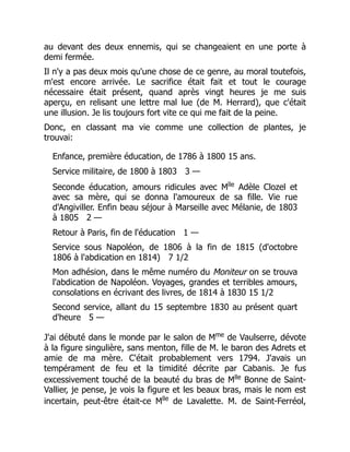 au devant des deux ennemis, qui se changeaient en une porte à
demi fermée.
Il n'y a pas deux mois qu'une chose de ce genre, au moral toutefois,
m'est encore arrivée. Le sacrifice était fait et tout le courage
nécessaire était présent, quand après vingt heures je me suis
aperçu, en relisant une lettre mal lue (de M. Herrard), que c'était
une illusion. Je lis toujours fort vite ce qui me fait de la peine.
Donc, en classant ma vie comme une collection de plantes, je
trouvai:
Enfance, première éducation, de 1786 à 1800 15 ans.
Service militaire, de 1800 à 1803 3 —
Seconde éducation, amours ridicules avec Mlle
Adèle Clozel et
avec sa mère, qui se donna l'amoureux de sa fille. Vie rue
d'Angiviller. Enfin beau séjour à Marseille avec Mélanie, de 1803
à 1805 2 —
Retour à Paris, fin de l'éducation 1 —
Service sous Napoléon, de 1806 à la fin de 1815 (d'octobre
1806 à l'abdication en 1814) 7 1/2
Mon adhésion, dans le même numéro du Moniteur on se trouva
l'abdication de Napoléon. Voyages, grandes et terribles amours,
consolations en écrivant des livres, de 1814 à 1830 15 1/2
Second service, allant du 15 septembre 1830 au présent quart
d'heure 5 —
J'ai débuté dans le monde par le salon de Mme
de Vaulserre, dévote
à la figure singulière, sans menton, fille de M. le baron des Adrets et
amie de ma mère. C'était probablement vers 1794. J'avais un
tempérament de feu et la timidité décrite par Cabanis. Je fus
excessivement touché de la beauté du bras de Mlle
Bonne de Saint-
Vallier, je pense, je vois la figure et les beaux bras, mais le nom est
incertain, peut-être était-ce Mlle
de Lavalette. M. de Saint-Ferréol,
 