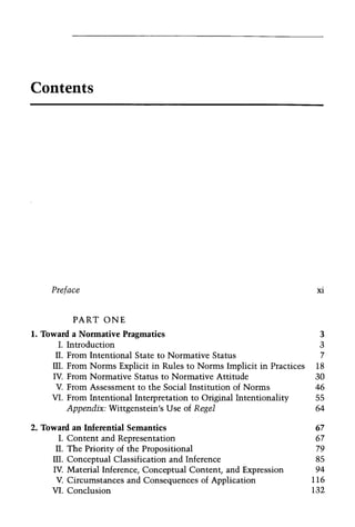 Contents
Preface xi
PART ONE
1. Toward a Nonnative Pragmatics 3
I. Introduction 3
II. From Intentional State to Normative Status 7
III. From Norms Explicit in Rules to Norms Implicit in Practices 18
IV. From Normative Status to Normative Attitude 30
V. From Assessment to the Social Institution of Norms 46
VI. From Intentional Interpretation to Original Intentionality 55
Appendix: Wittgenstein's Use of Regel 64
2. Toward an Inferential Semantics 67
I. Content and Representation 67
II. The Priority of the Propositional 79
ill. Conceptual Classification and Inference 85
IV. Material Inference, Conceptual Content, and Expression 94
V. Circumstances and Consequences of Application 116
VI. Conclusion 132
 