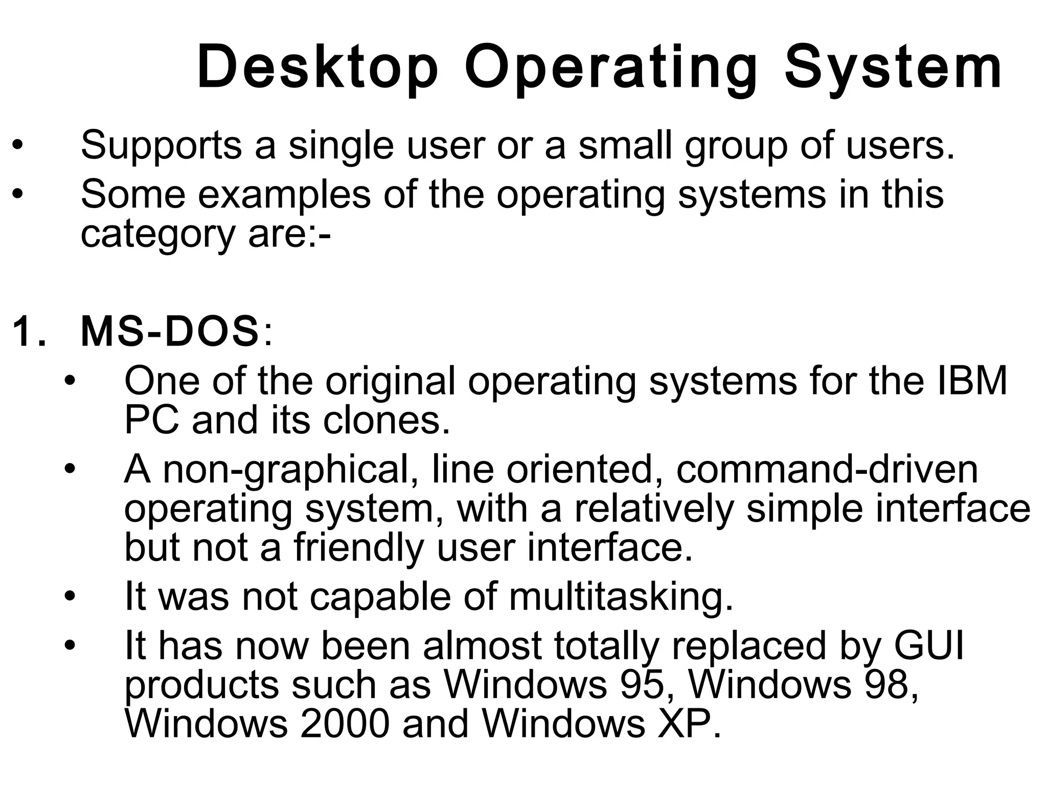 Desktop Operating System 
• Supports a single user or a small group of users. 
• Some examples of the operating systems in this 
category are:- 
1. MS-DOS: 
• One of the original operating systems for the IBM 
PC and its clones. 
• A non-graphical, line oriented, command-driven 
operating system, with a relatively simple interface 
but not a friendly user interface. 
• It was not capable of multitasking. 
• It has now been almost totally replaced by GUI 
products such as Windows 95, Windows 98, 
Windows 2000 and Windows XP. 
 