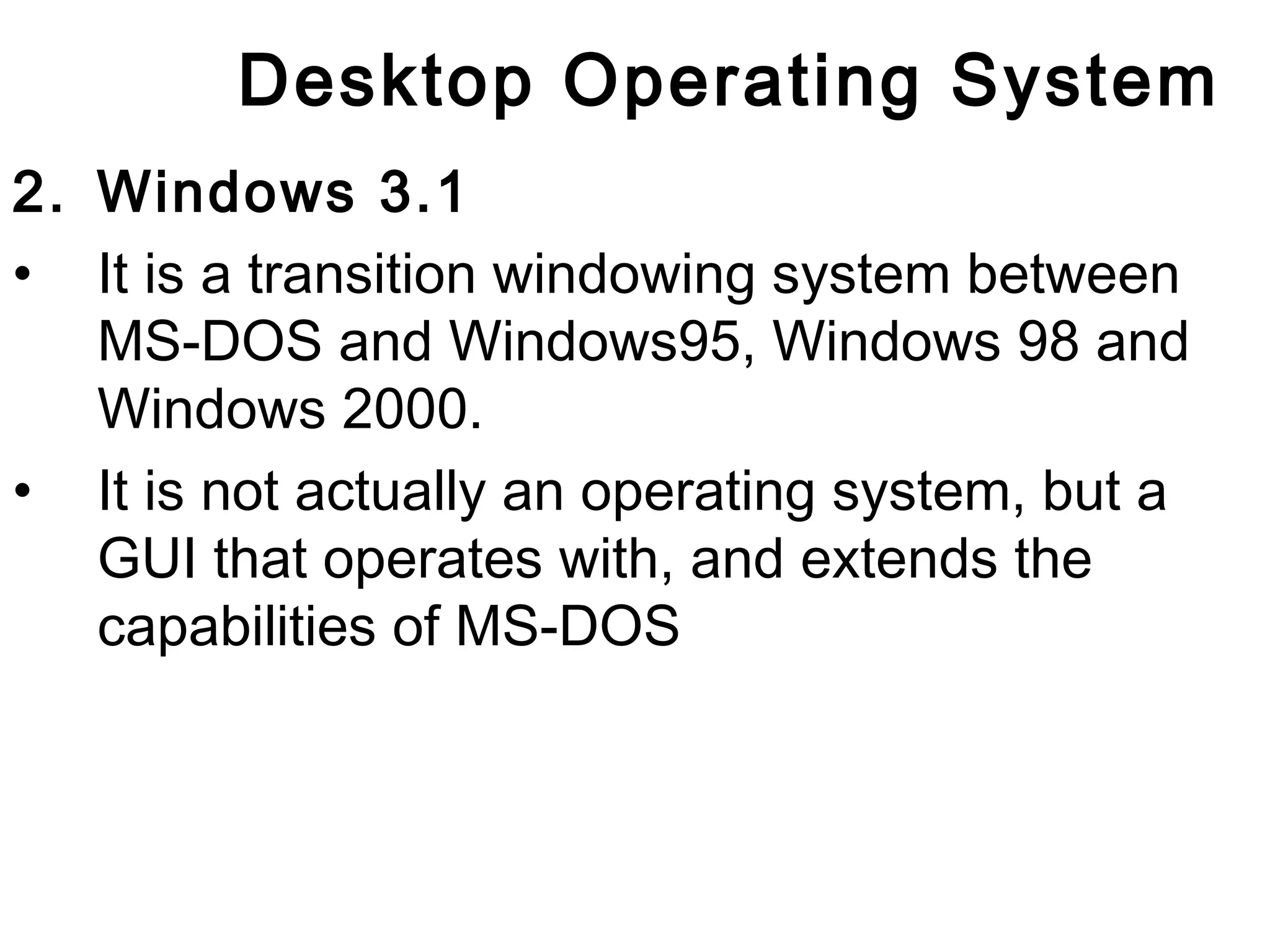 Desktop Operating System 
2. Windows 3.1 
• It is a transition windowing system between 
MS-DOS and Windows95, Windows 98 and 
Windows 2000. 
• It is not actually an operating system, but a 
GUI that operates with, and extends the 
capabilities of MS-DOS 
 