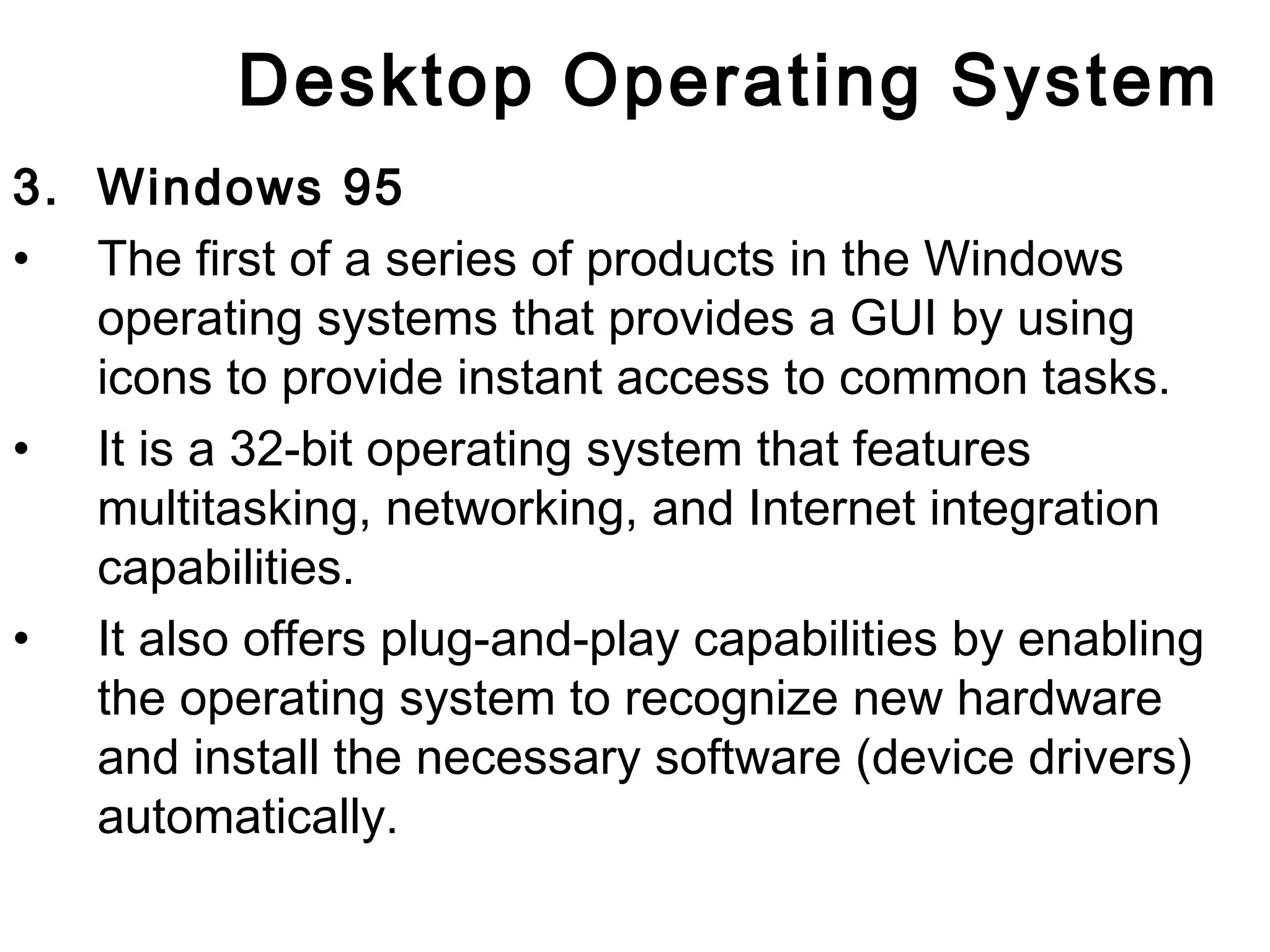 Desktop Operating System 
3. Windows 95 
• The first of a series of products in the Windows 
operating systems that provides a GUI by using 
icons to provide instant access to common tasks. 
• It is a 32-bit operating system that features 
multitasking, networking, and Internet integration 
capabilities. 
• It also offers plug-and-play capabilities by enabling 
the operating system to recognize new hardware 
and install the necessary software (device drivers) 
automatically. 
 