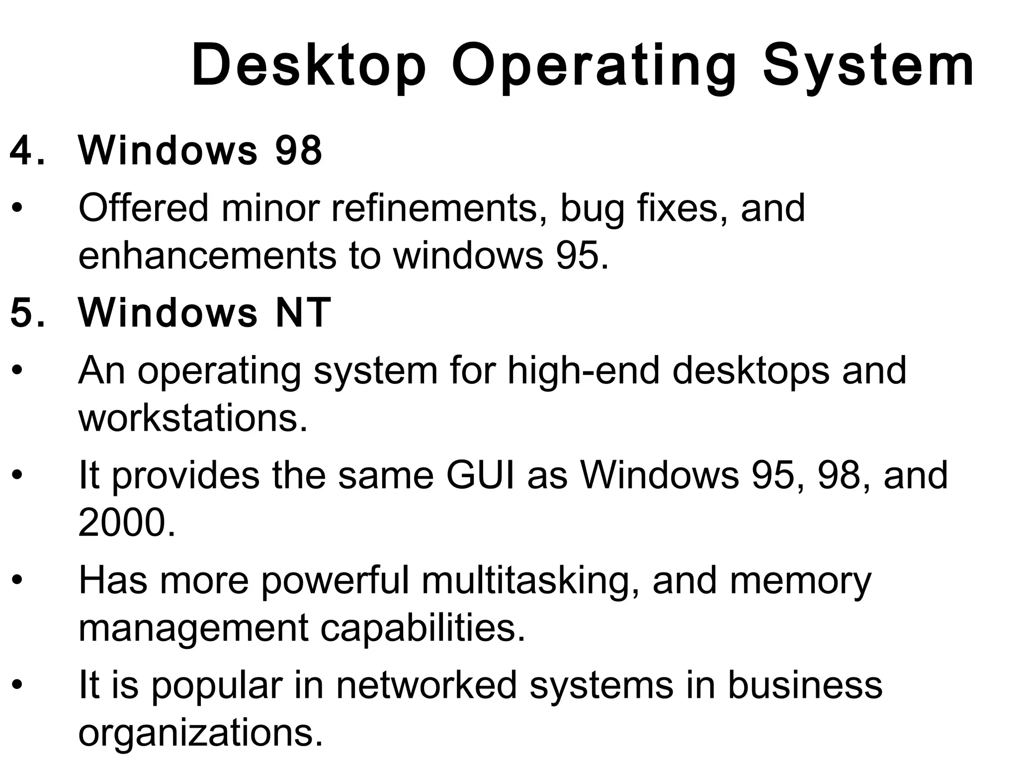 Desktop Operating System 
4. Windows 98 
• Offered minor refinements, bug fixes, and 
enhancements to windows 95. 
5. Windows NT 
• An operating system for high-end desktops and 
workstations. 
• It provides the same GUI as Windows 95, 98, and 
2000. 
• Has more powerful multitasking, and memory 
management capabilities. 
• It is popular in networked systems in business 
organizations. 
 