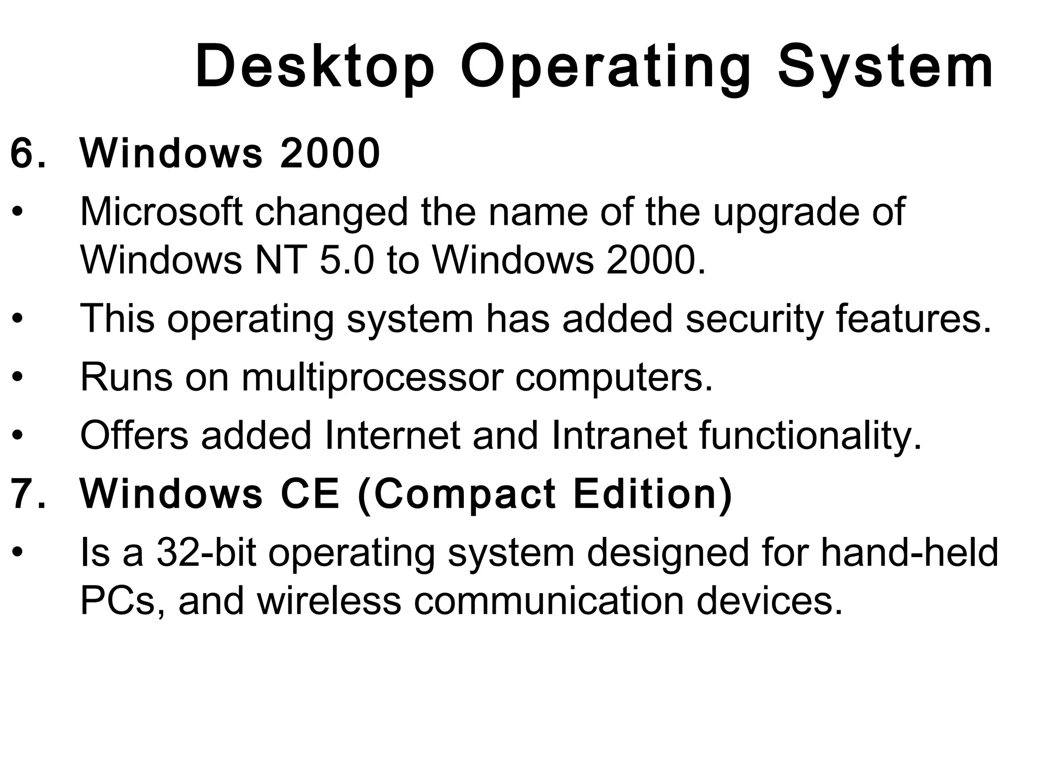Desktop Operating System 
6. Windows 2000 
• Microsoft changed the name of the upgrade of 
Windows NT 5.0 to Windows 2000. 
• This operating system has added security features. 
• Runs on multiprocessor computers. 
• Offers added Internet and Intranet functionality. 
7. Windows CE (Compact Edition) 
• Is a 32-bit operating system designed for hand-held 
PCs, and wireless communication devices. 
 