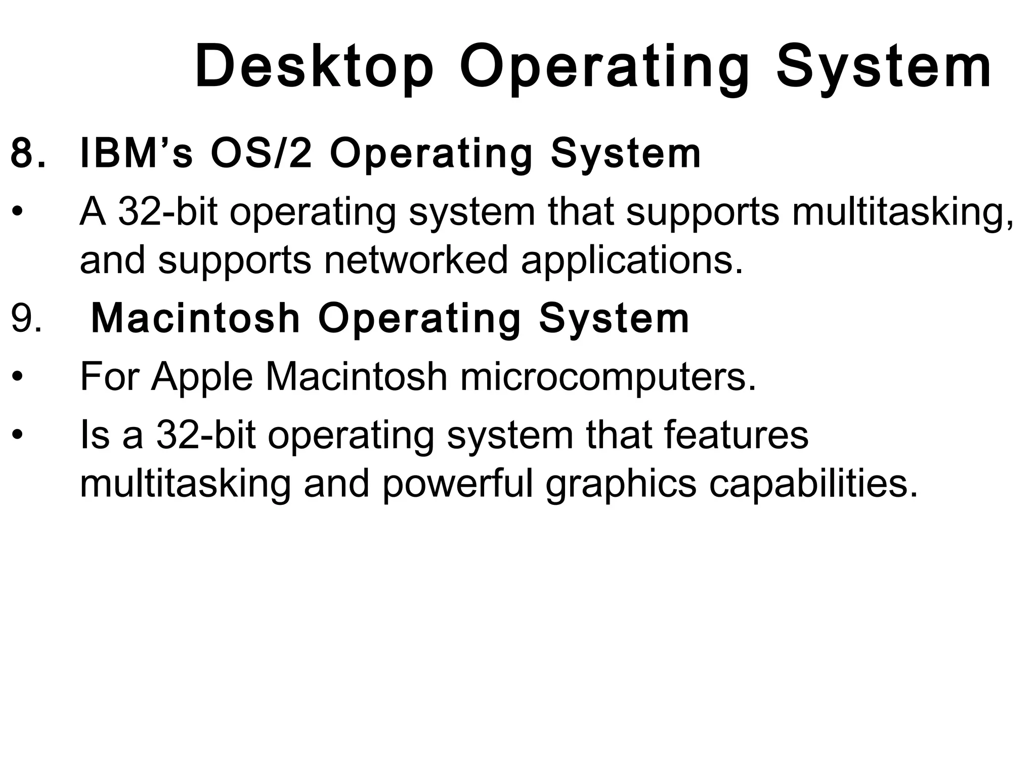 Desktop Operating System 
8. IBM’s OS/2 Operating System 
• A 32-bit operating system that supports multitasking, 
and supports networked applications. 
9. Macintosh Operating System 
• For Apple Macintosh microcomputers. 
• Is a 32-bit operating system that features 
multitasking and powerful graphics capabilities. 
 