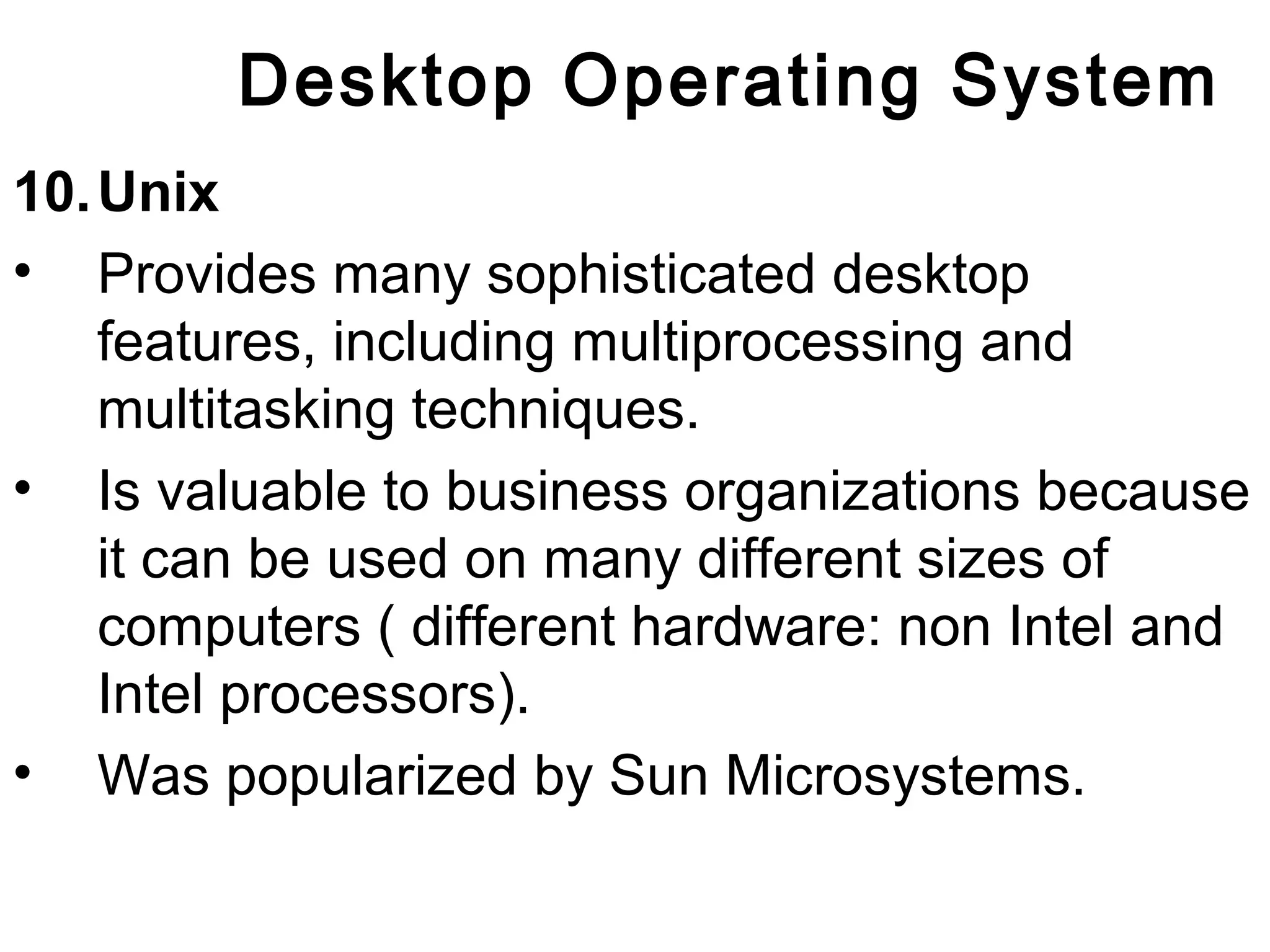 Desktop Operating System 
10.Unix 
• Provides many sophisticated desktop 
features, including multiprocessing and 
multitasking techniques. 
• Is valuable to business organizations because 
it can be used on many different sizes of 
computers ( different hardware: non Intel and 
Intel processors). 
• Was popularized by Sun Microsystems. 
 