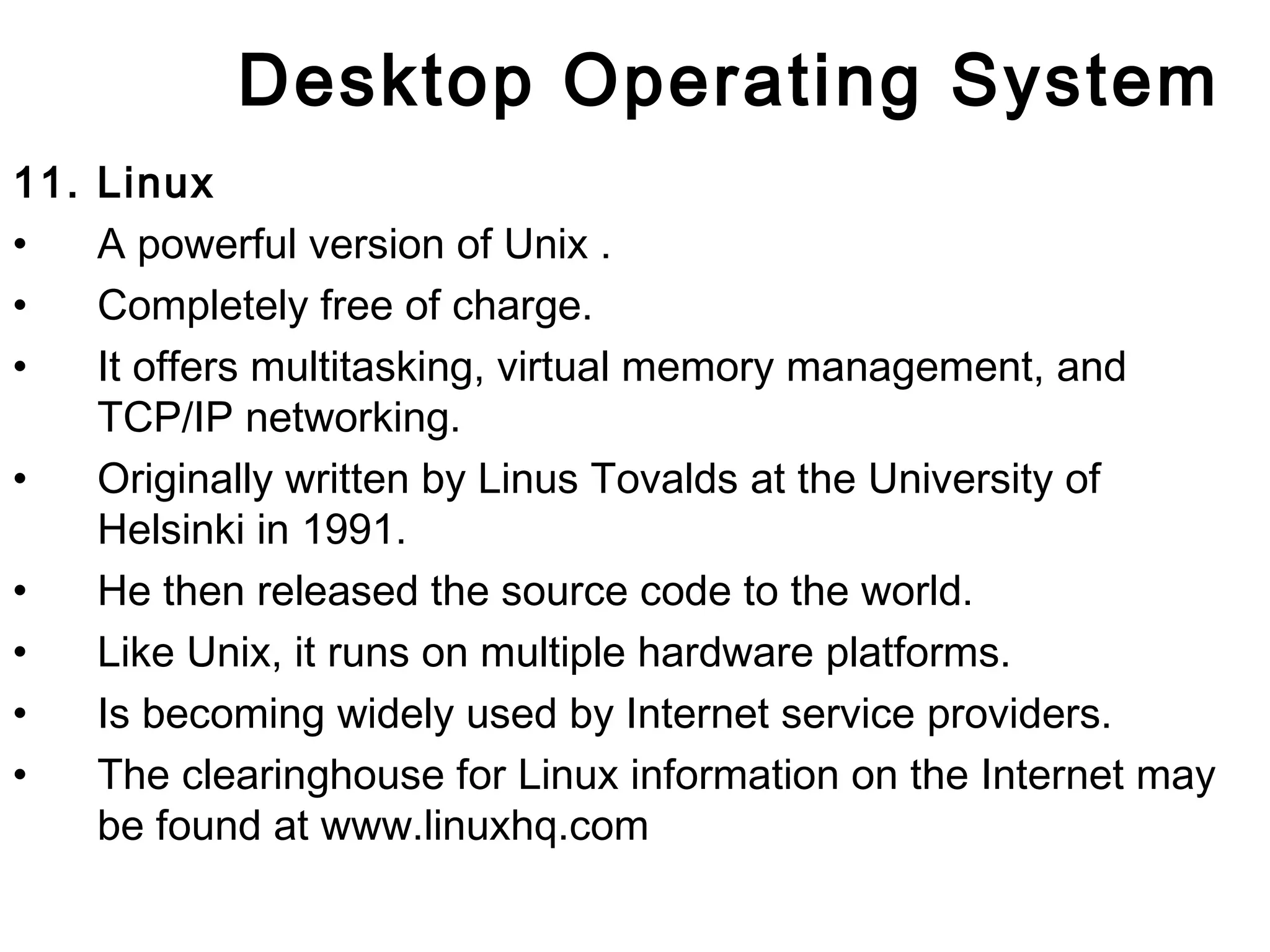 Desktop Operating System 
11. Linux 
• A powerful version of Unix . 
• Completely free of charge. 
• It offers multitasking, virtual memory management, and 
TCP/IP networking. 
• Originally written by Linus Tovalds at the University of 
Helsinki in 1991. 
• He then released the source code to the world. 
• Like Unix, it runs on multiple hardware platforms. 
• Is becoming widely used by Internet service providers. 
• The clearinghouse for Linux information on the Internet may 
be found at www.linuxhq.com 
 