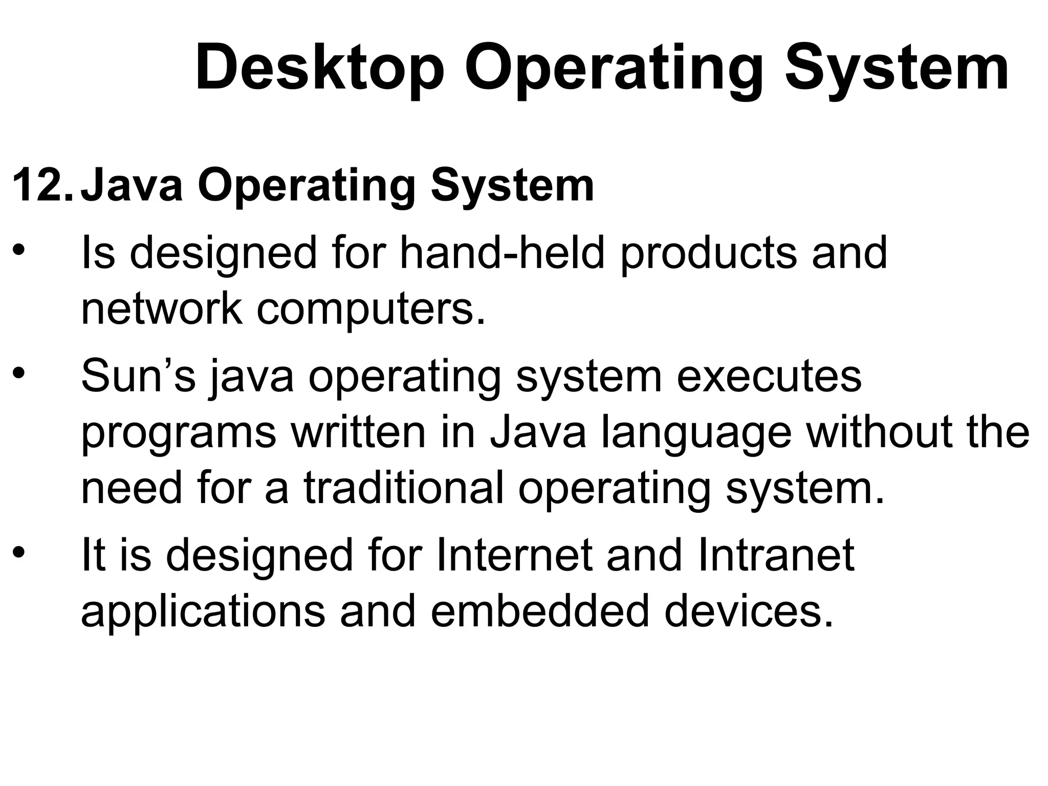 Desktop Operating System 
12.Java Operating System 
• Is designed for hand-held products and 
network computers. 
• Sun’s java operating system executes 
programs written in Java language without the 
need for a traditional operating system. 
• It is designed for Internet and Intranet 
applications and embedded devices. 
 