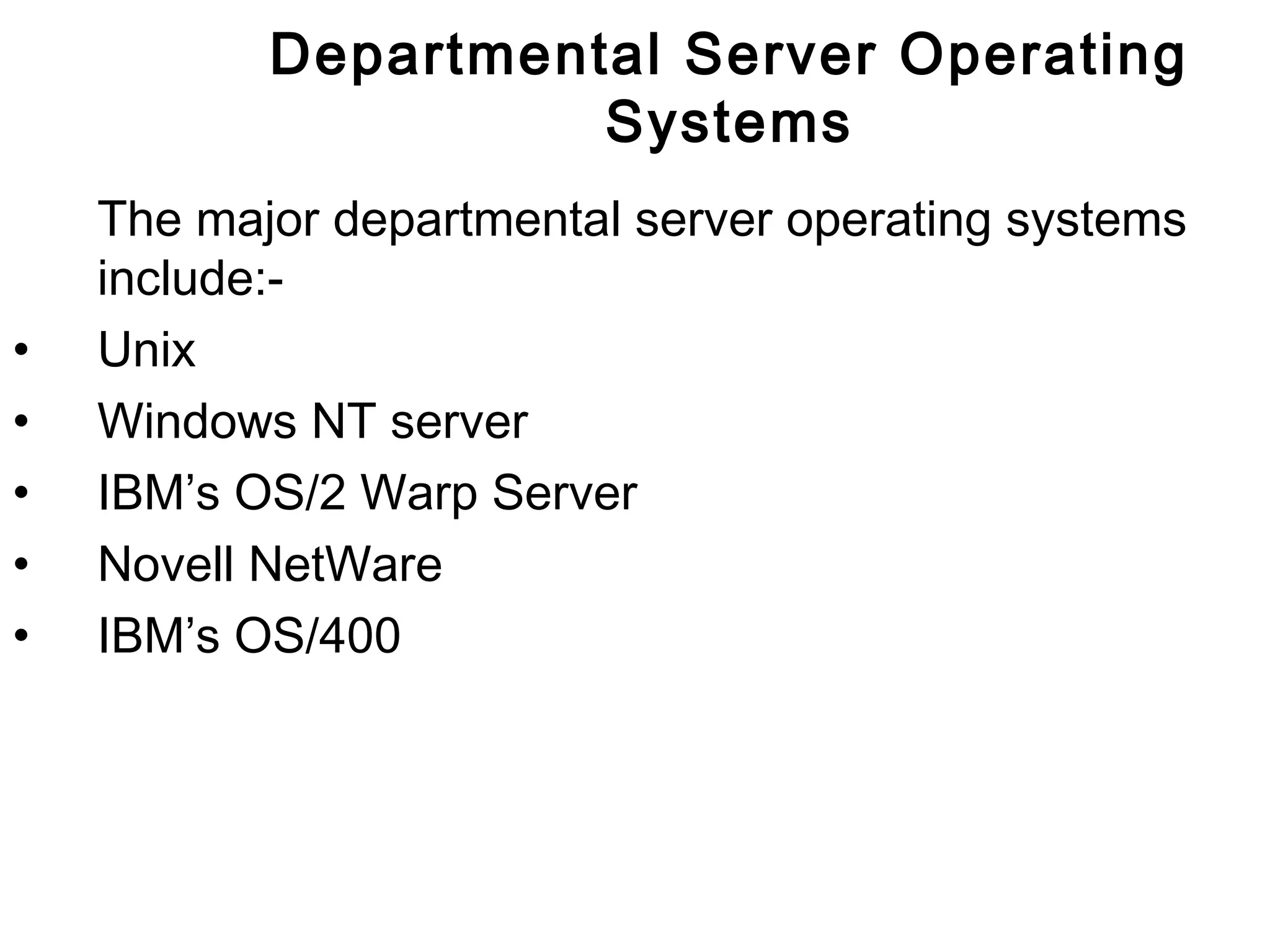Departmental Server Operating 
Systems 
The major departmental server operating systems 
include:- 
• Unix 
• Windows NT server 
• IBM’s OS/2 Warp Server 
• Novell NetWare 
• IBM’s OS/400 
 