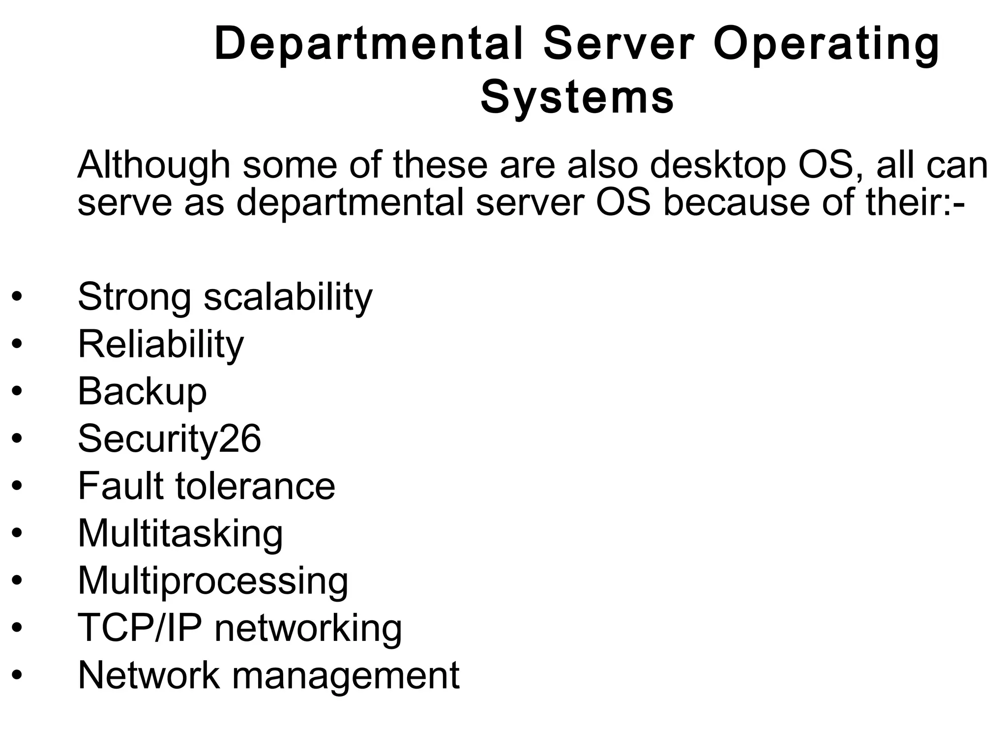Departmental Server Operating 
Systems 
Although some of these are also desktop OS, all can 
serve as departmental server OS because of their:- 
• Strong scalability 
• Reliability 
• Backup 
• Security26 
• Fault tolerance 
• Multitasking 
• Multiprocessing 
• TCP/IP networking 
• Network management 
 