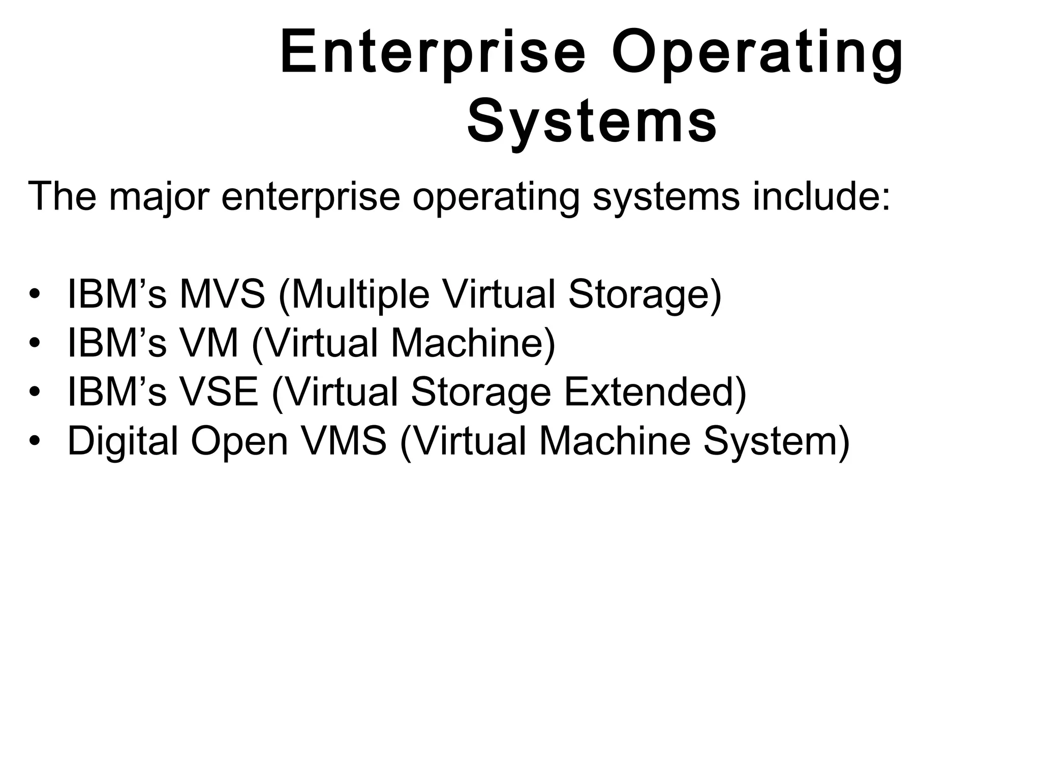 Enterprise Operating 
Systems 
The major enterprise operating systems include: 
• IBM’s MVS (Multiple Virtual Storage) 
• IBM’s VM (Virtual Machine) 
• IBM’s VSE (Virtual Storage Extended) 
• Digital Open VMS (Virtual Machine System) 
 