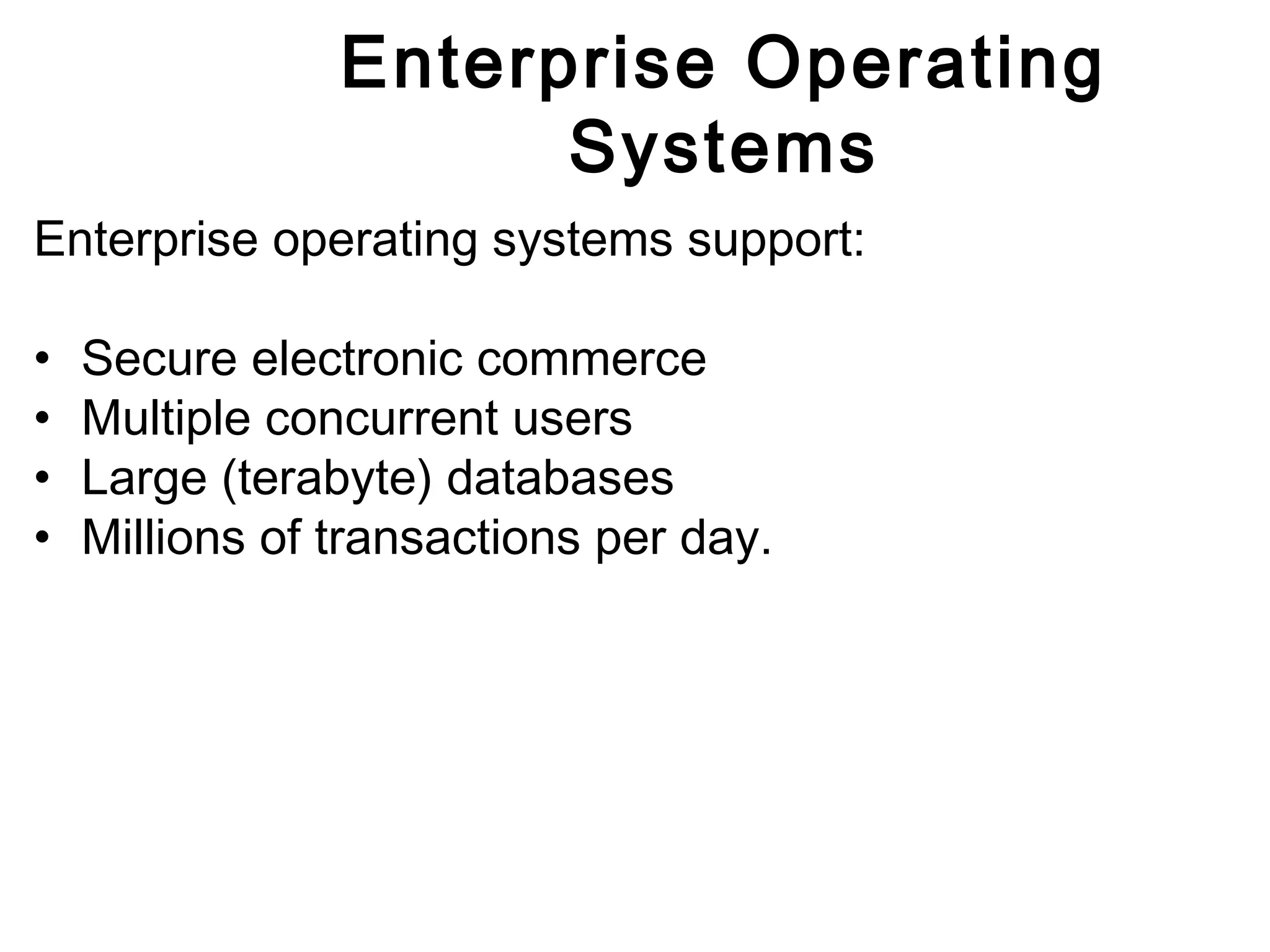 Enterprise Operating 
Systems 
Enterprise operating systems support: 
• Secure electronic commerce 
• Multiple concurrent users 
• Large (terabyte) databases 
• Millions of transactions per day. 
 
