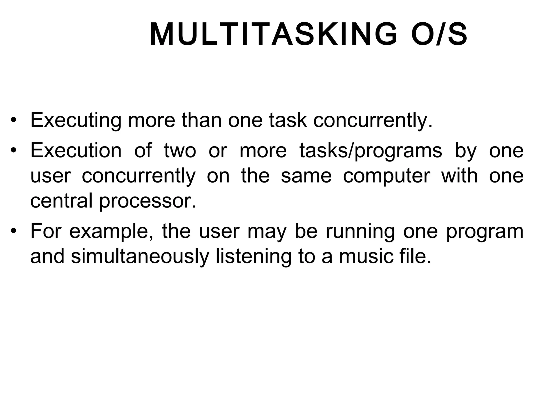 MULTITASKING O/S 
• Executing more than one task concurrently. 
• Execution of two or more tasks/programs by one 
user concurrently on the same computer with one 
central processor. 
• For example, the user may be running one program 
and simultaneously listening to a music file. 
 