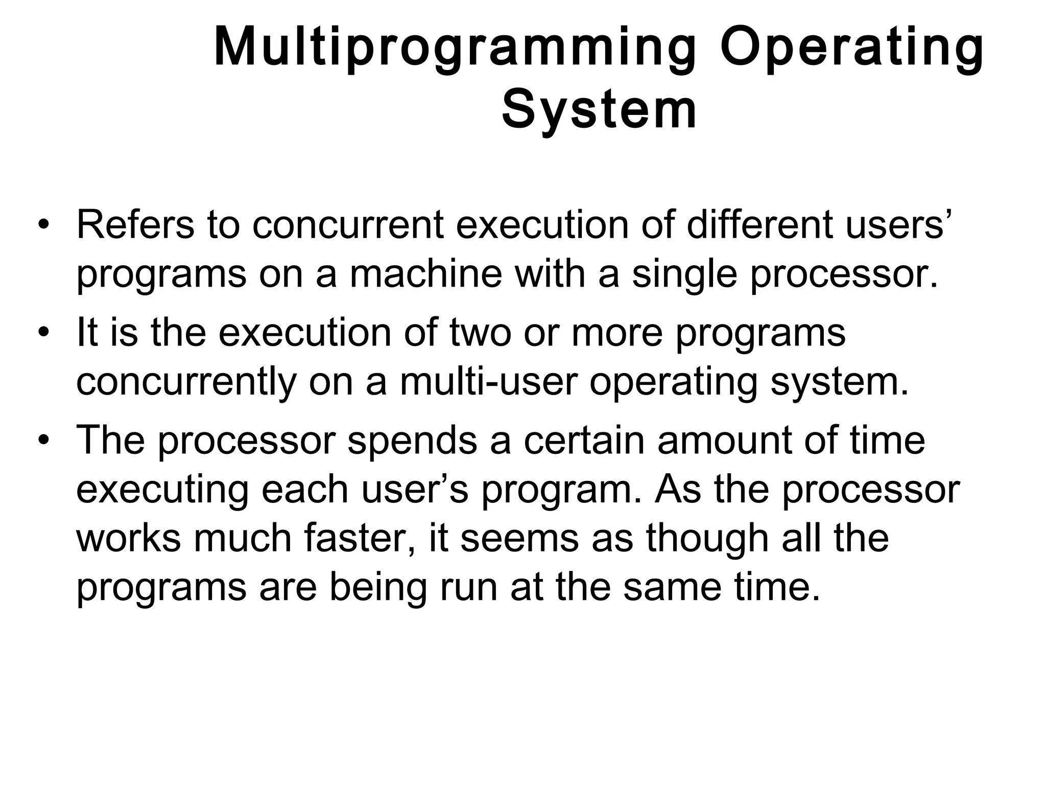 Multiprogramming Operating 
System 
• Refers to concurrent execution of different users’ 
programs on a machine with a single processor. 
• It is the execution of two or more programs 
concurrently on a multi-user operating system. 
• The processor spends a certain amount of time 
executing each user’s program. As the processor 
works much faster, it seems as though all the 
programs are being run at the same time. 
 