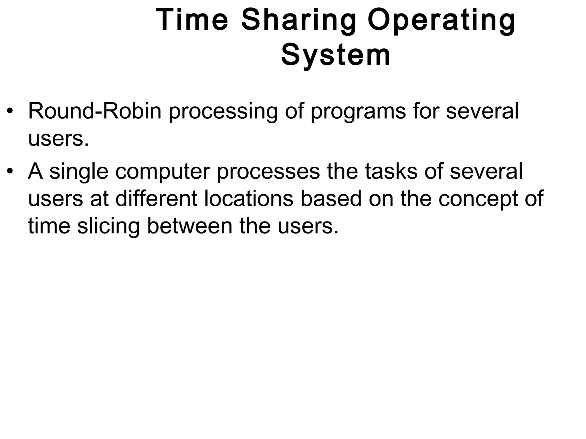 Time Sharing Operating 
System 
• Round-Robin processing of programs for several 
users. 
• A single computer processes the tasks of several 
users at different locations based on the concept of 
time slicing between the users. 
 