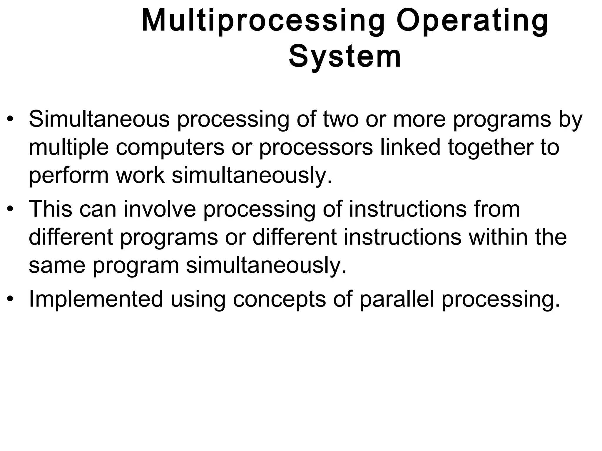 Multiprocessing Operating 
System 
• Simultaneous processing of two or more programs by 
multiple computers or processors linked together to 
perform work simultaneously. 
• This can involve processing of instructions from 
different programs or different instructions within the 
same program simultaneously. 
• Implemented using concepts of parallel processing. 
 