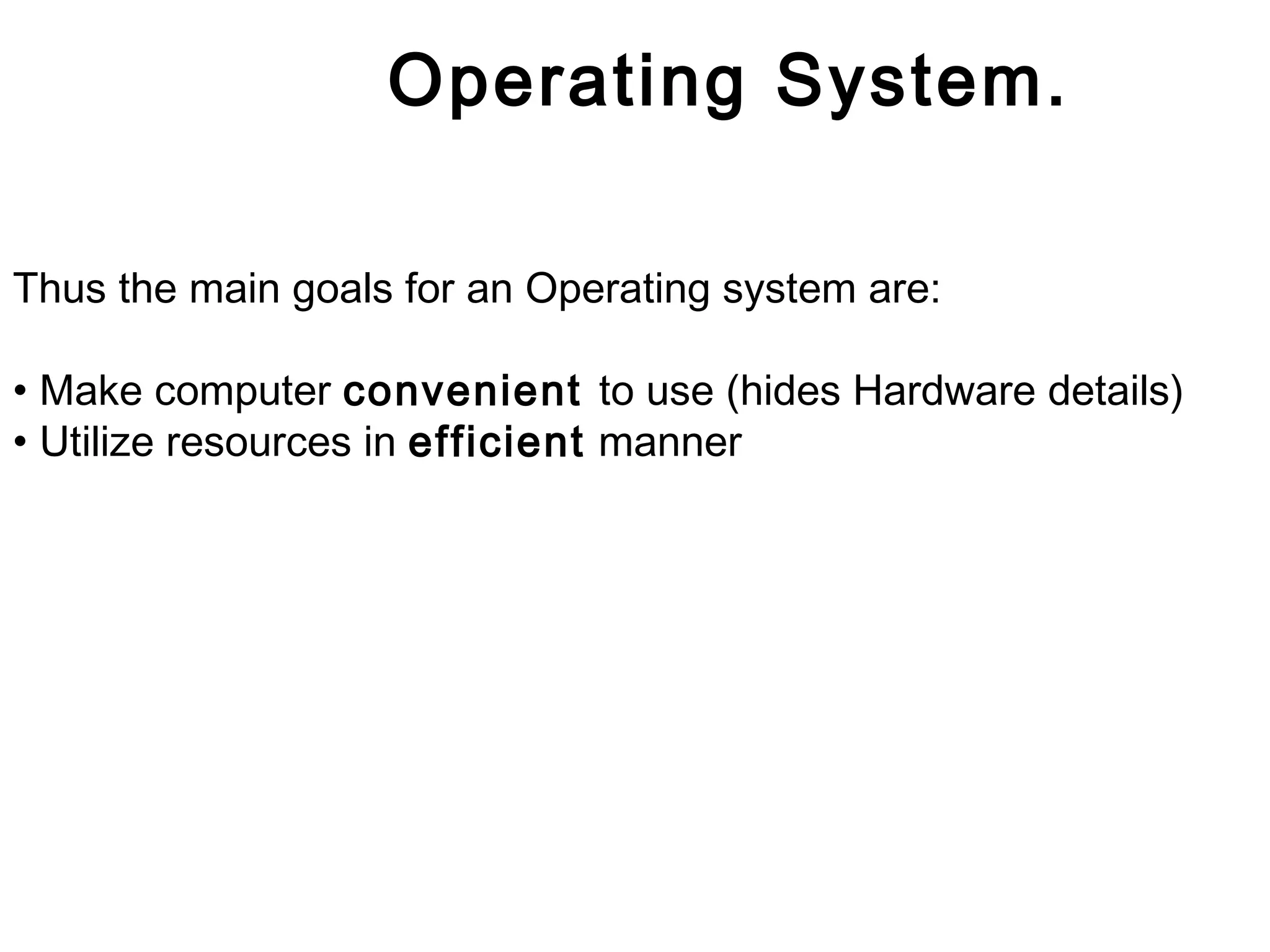Operating System. 
Thus the main goals for an Operating system are: 
• Make computer convenient to use (hides Hardware details) 
• Utilize resources in efficient manner 
 