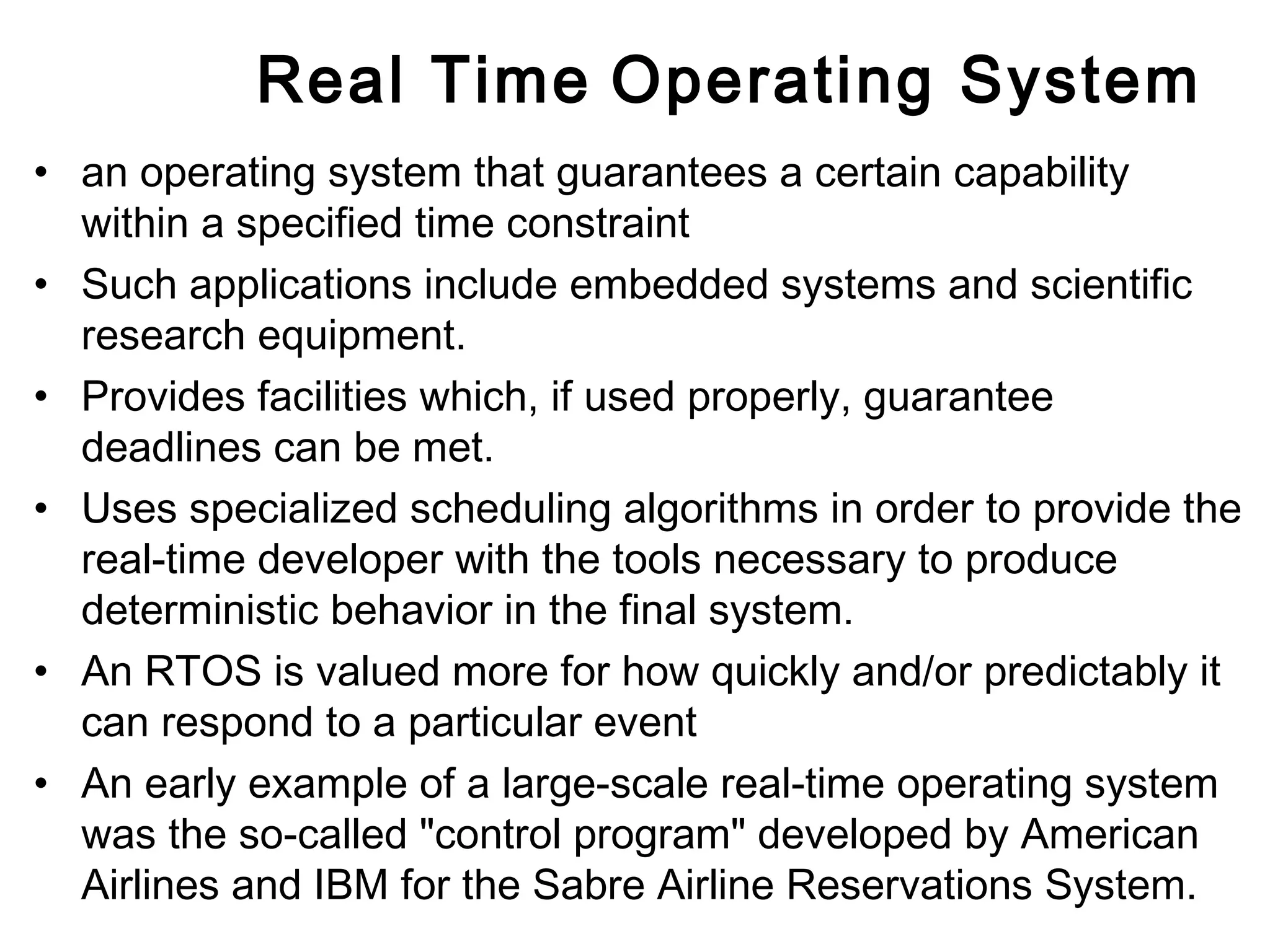 Real Time Operating System 
• an operating system that guarantees a certain capability 
within a specified time constraint 
• Such applications include embedded systems and scientific 
research equipment. 
• Provides facilities which, if used properly, guarantee 
deadlines can be met. 
• Uses specialized scheduling algorithms in order to provide the 
real-time developer with the tools necessary to produce 
deterministic behavior in the final system. 
• An RTOS is valued more for how quickly and/or predictably it 
can respond to a particular event 
• An early example of a large-scale real-time operating system 
was the so-called "control program" developed by American 
Airlines and IBM for the Sabre Airline Reservations System. 
