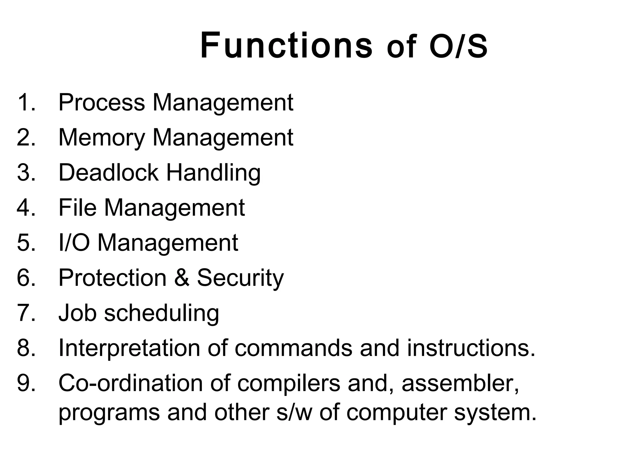 Functions of O/S 
1. Process Management 
2. Memory Management 
3. Deadlock Handling 
4. File Management 
5. I/O Management 
6. Protection & Security 
7. Job scheduling 
8. Interpretation of commands and instructions. 
9. Co-ordination of compilers and, assembler, 
programs and other s/w of computer system. 
 