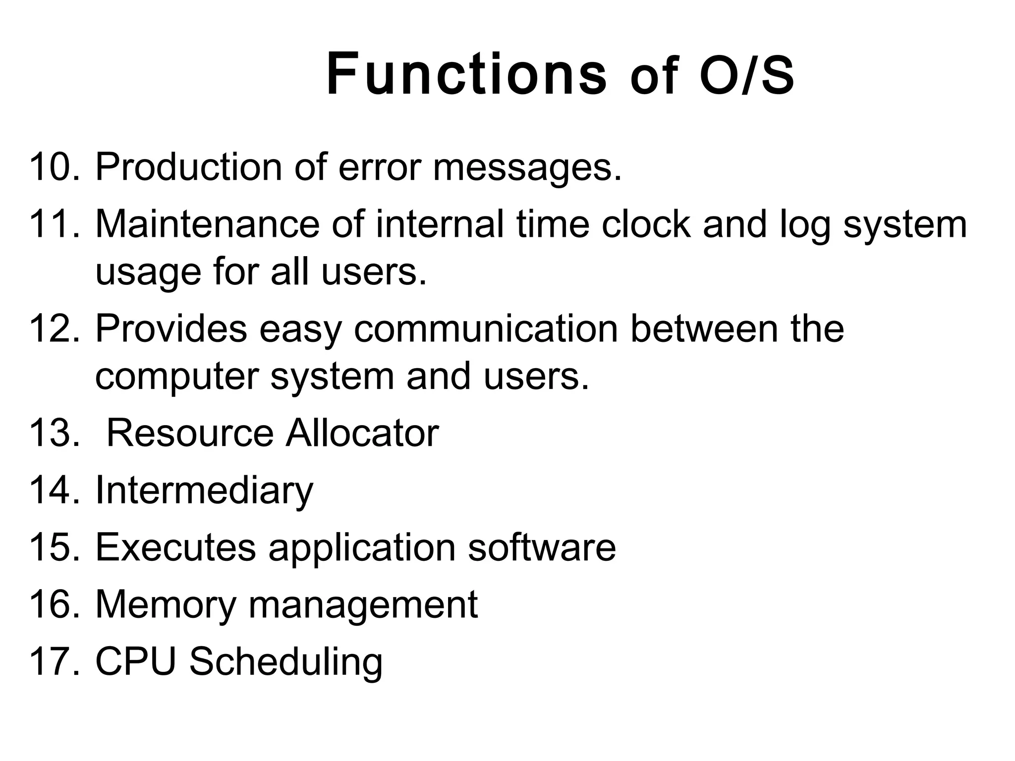 Functions of O/S 
10. Production of error messages. 
11. Maintenance of internal time clock and log system 
usage for all users. 
12. Provides easy communication between the 
computer system and users. 
13. Resource Allocator 
14. Intermediary 
15. Executes application software 
16. Memory management 
17. CPU Scheduling 
 