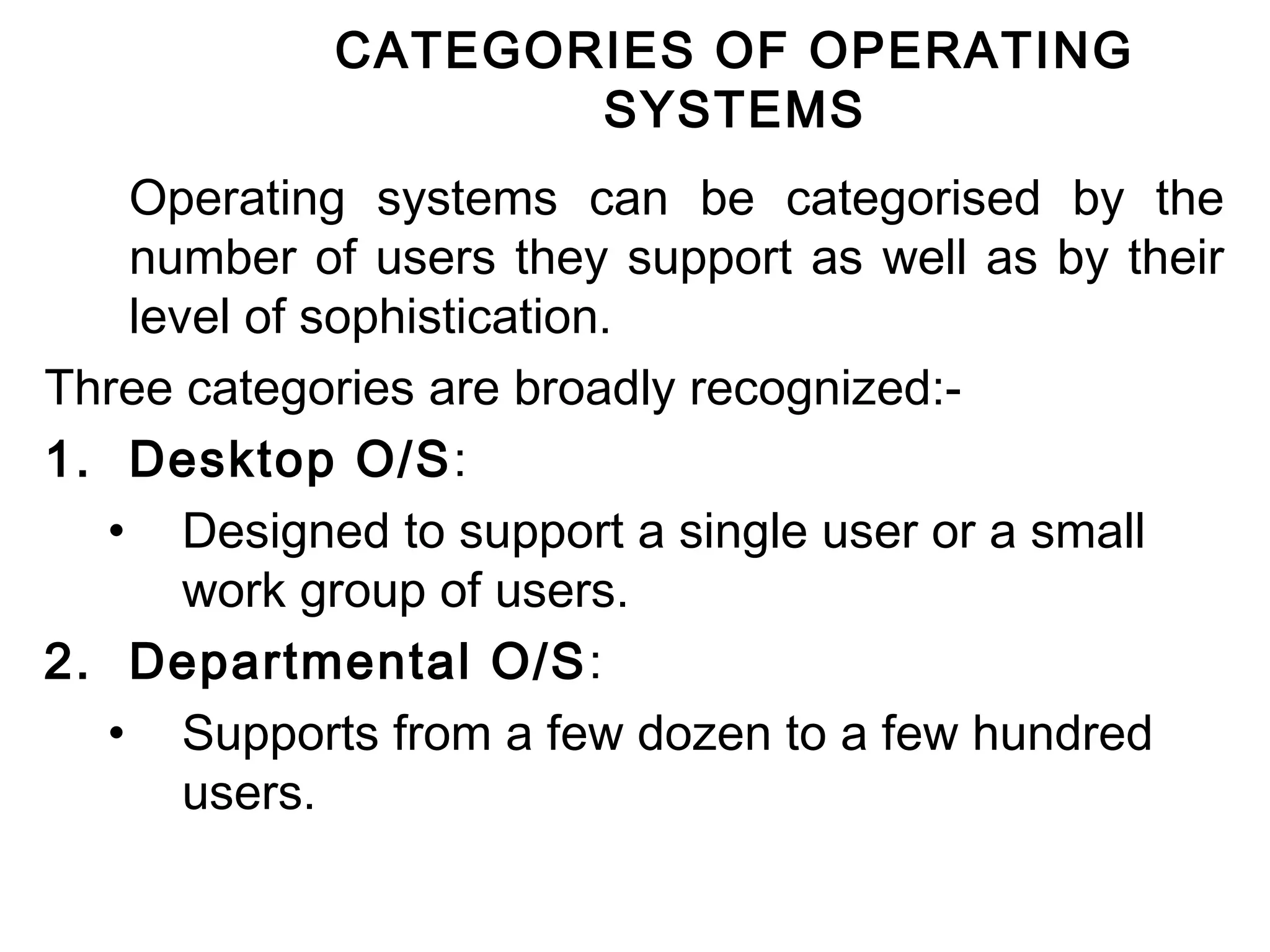 CATEGORIES OF OPERATING 
SYSTEMS 
Operating systems can be categorised by the 
number of users they support as well as by their 
level of sophistication. 
Three categories are broadly recognized:- 
1. Desktop O/S: 
• Designed to support a single user or a small 
work group of users. 
2. Departmental O/S: 
• Supports from a few dozen to a few hundred 
users. 
 