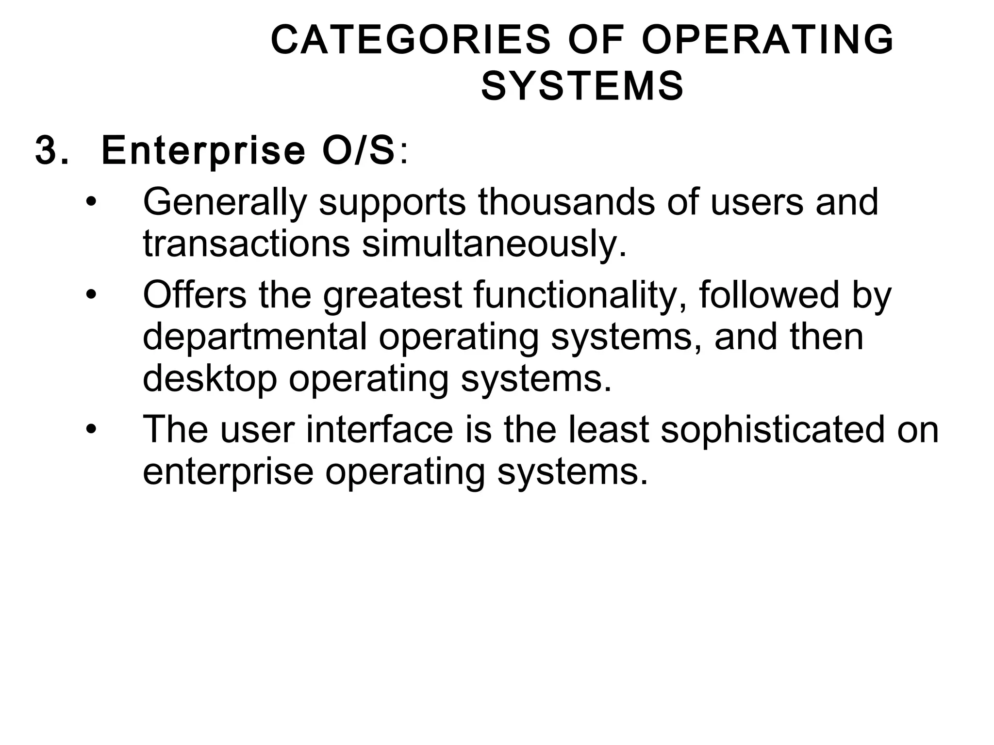 CATEGORIES OF OPERATING 
SYSTEMS 
3. Enterprise O/S: 
• Generally supports thousands of users and 
transactions simultaneously. 
• Offers the greatest functionality, followed by 
departmental operating systems, and then 
desktop operating systems. 
• The user interface is the least sophisticated on 
enterprise operating systems. 
 