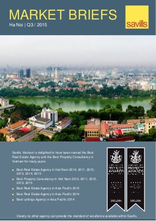MARKET BRIEFS
Ha Noi | Q3 / 2015
Savills Vietnam is delighted to have been named the Best
Real Estate Agency and the Best Property Consultancy in
Vietnam for many years.
Best Real Estate Agency in Viet Nam 2010, 2011, 2012,
2013, 2014, 2015
Best Property Consultancy in Viet Nam 2010, 2011, 2012,
2013, 2015
Best Real Estate Agency in Asia Pacific 2013
Best Real Estate Agency in Asia Pacific 2014
Best Lettings Agency in Asia Pacific 2014
Clearly no other agency can provide the standard of excellence available within Savills.
 