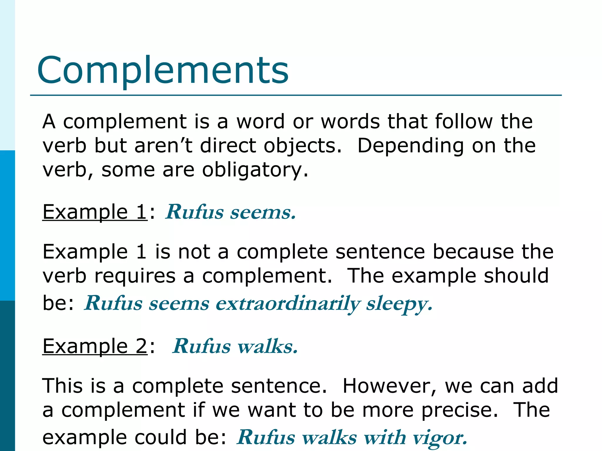 Complements
A complement is a word or words that follow the
verb but aren’t direct objects. Depending on the
verb, some are obligatory.
Example 1: Rufus seems.
Example 1 is not a complete sentence because the
verb requires a complement. The example should
be: Rufus seems extraordinarily sleepy.
Example 2: Rufus walks.
This is a complete sentence. However, we can add
a complement if we want to be more precise. The
example could be: Rufus walks with vigor.
 