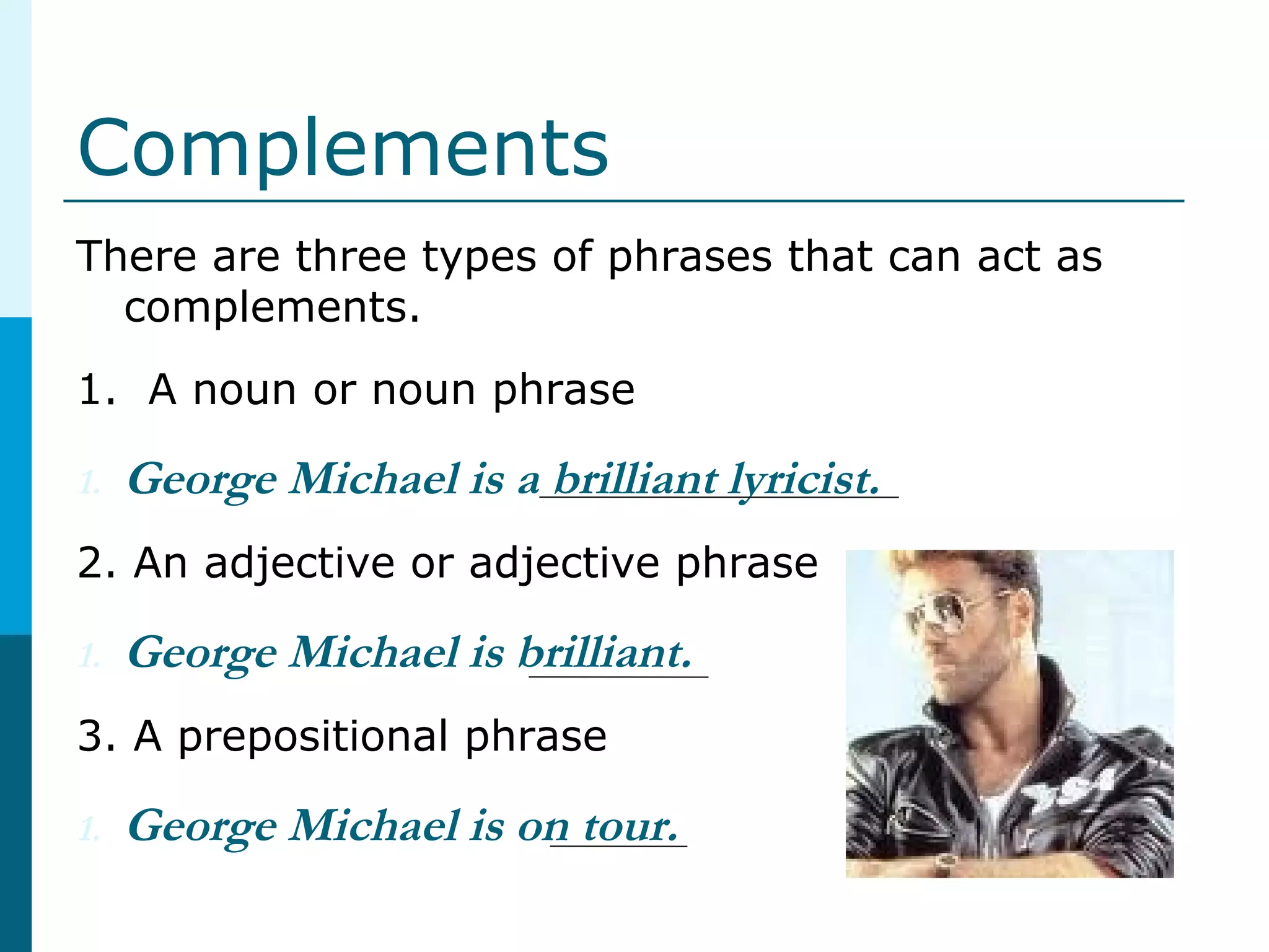 Complements
There are three types of phrases that can act as
complements.
1. A noun or noun phrase
1. George Michael is a brilliant lyricist.
2. An adjective or adjective phrase
1. George Michael is brilliant.
3. A prepositional phrase
1. George Michael is on tour.
 