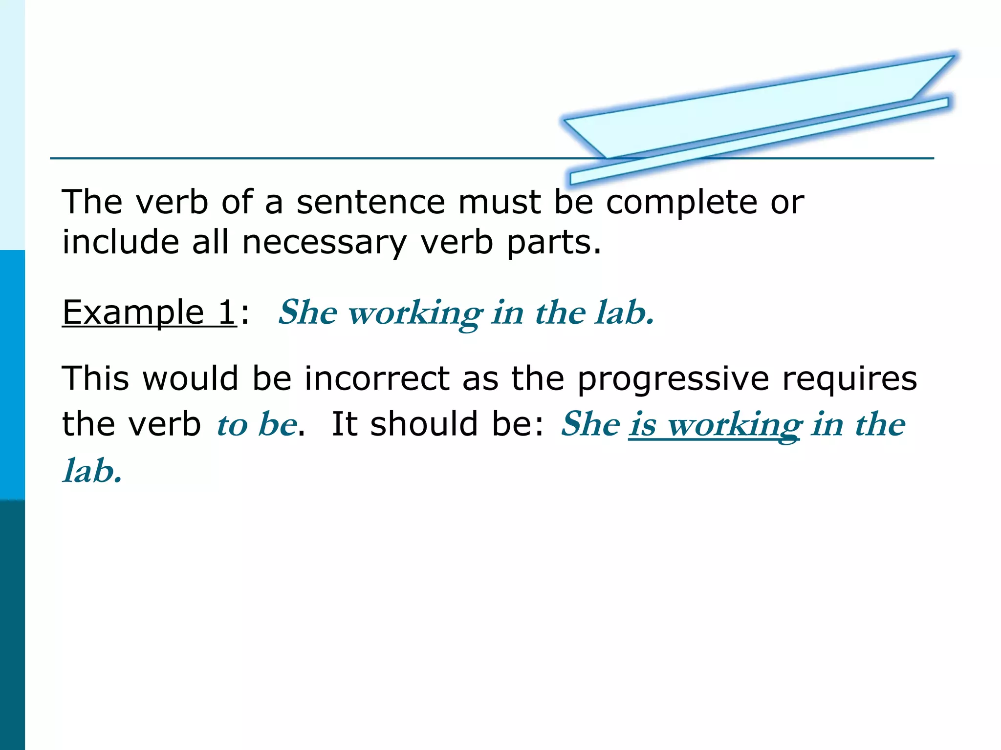 The verb of a sentence must be complete or
include all necessary verb parts.
Example 1: She working in the lab.
This would be incorrect as the progressive requires
the verb to be. It should be: She is working in the
lab.
 