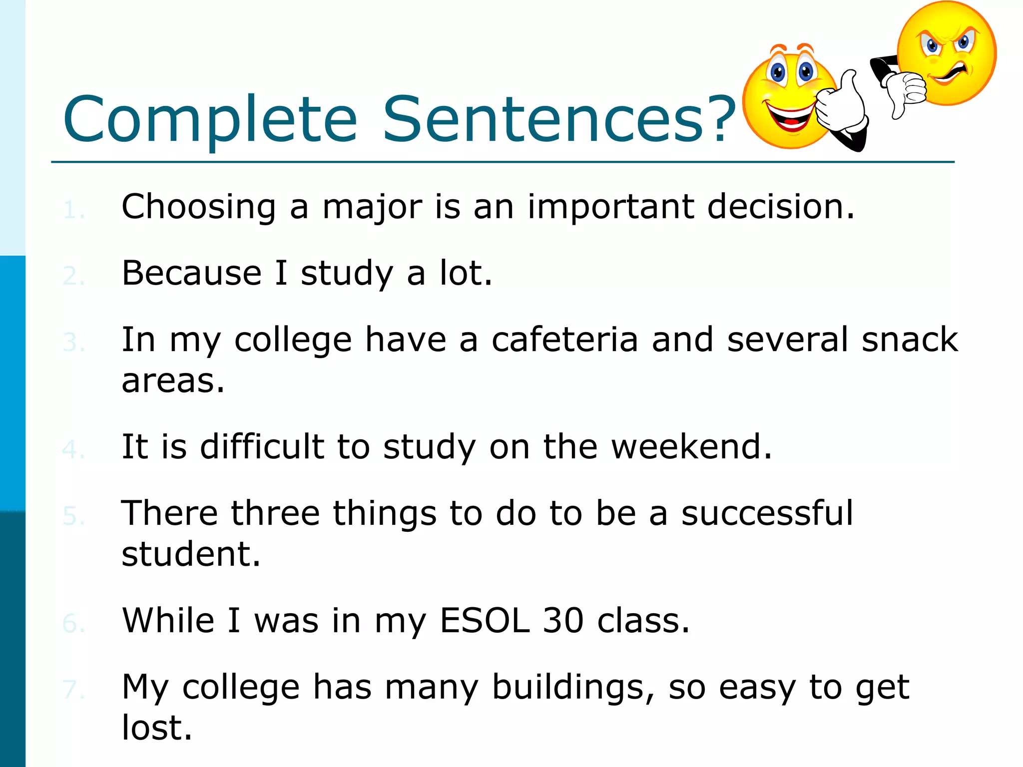 Complete Sentences?
1. Choosing a major is an important decision.
2. Because I study a lot.
3. In my college have a cafeteria and several snack
areas.
4. It is difficult to study on the weekend.
5. There three things to do to be a successful
student.
6. While I was in my ESOL 30 class.
7. My college has many buildings, so easy to get
lost.
 