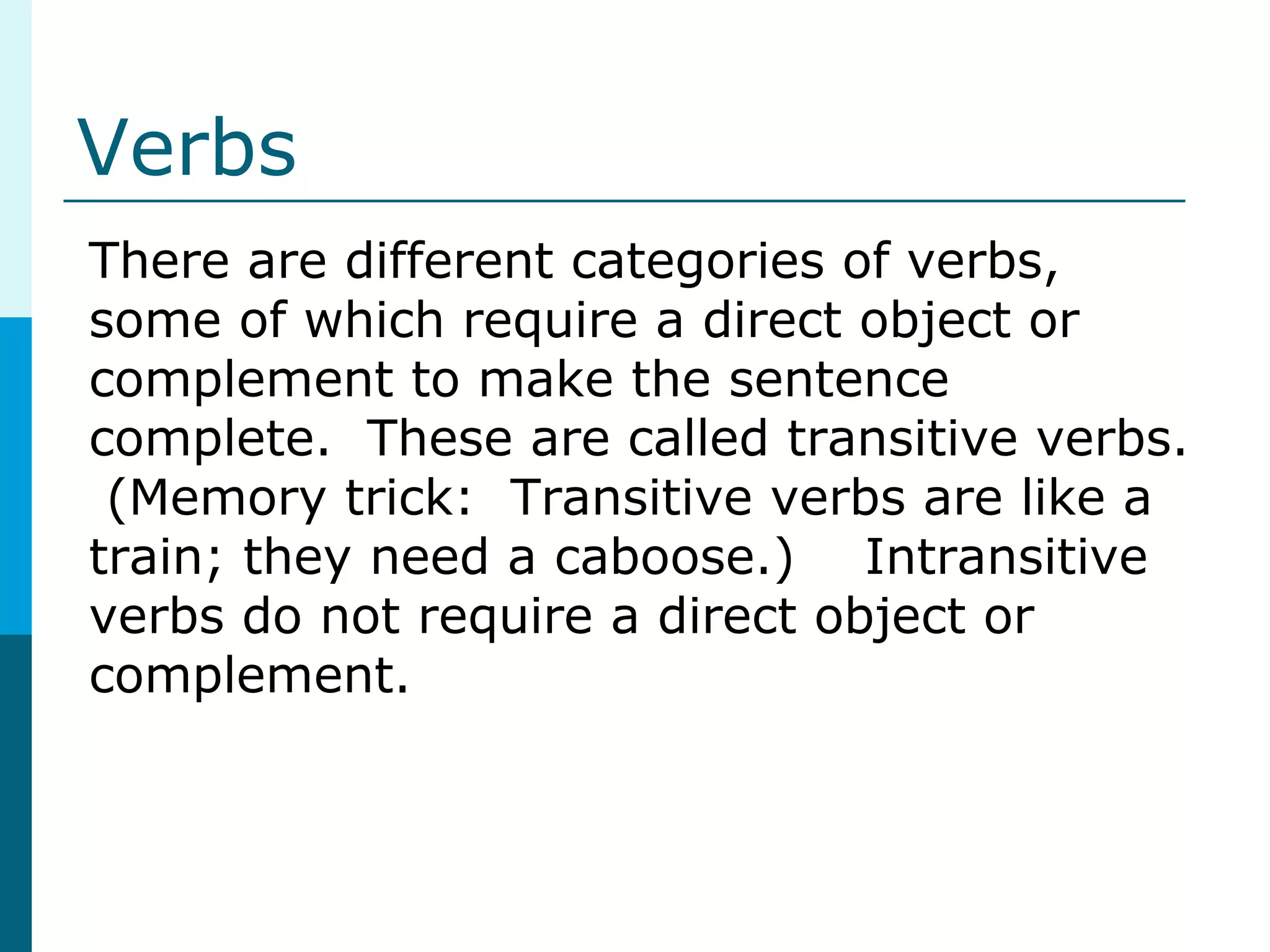 Verbs
There are different categories of verbs,
some of which require a direct object or
complement to make the sentence
complete. These are called transitive verbs.
(Memory trick: Transitive verbs are like a
train; they need a caboose.) Intransitive
verbs do not require a direct object or
complement.
 