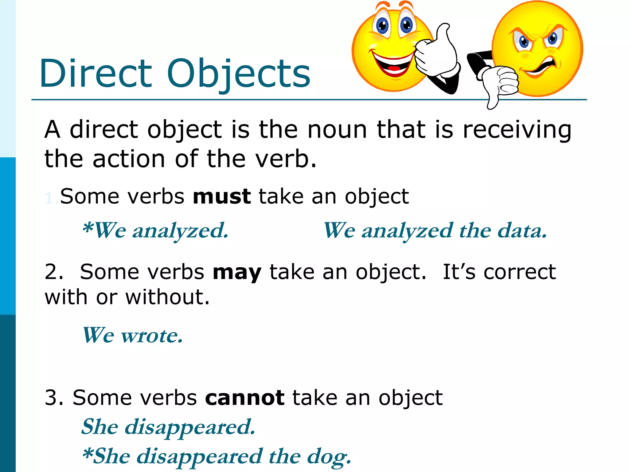 Direct Objects
A direct object is the noun that is receiving
the action of the verb.
1.Some verbs must take an object
2. Some verbs may take an object. It’s correct
with or without.
3. Some verbs cannot take an object
*We analyzed.
We wrote.
She disappeared.
*She disappeared the dog.
We analyzed the data.
 