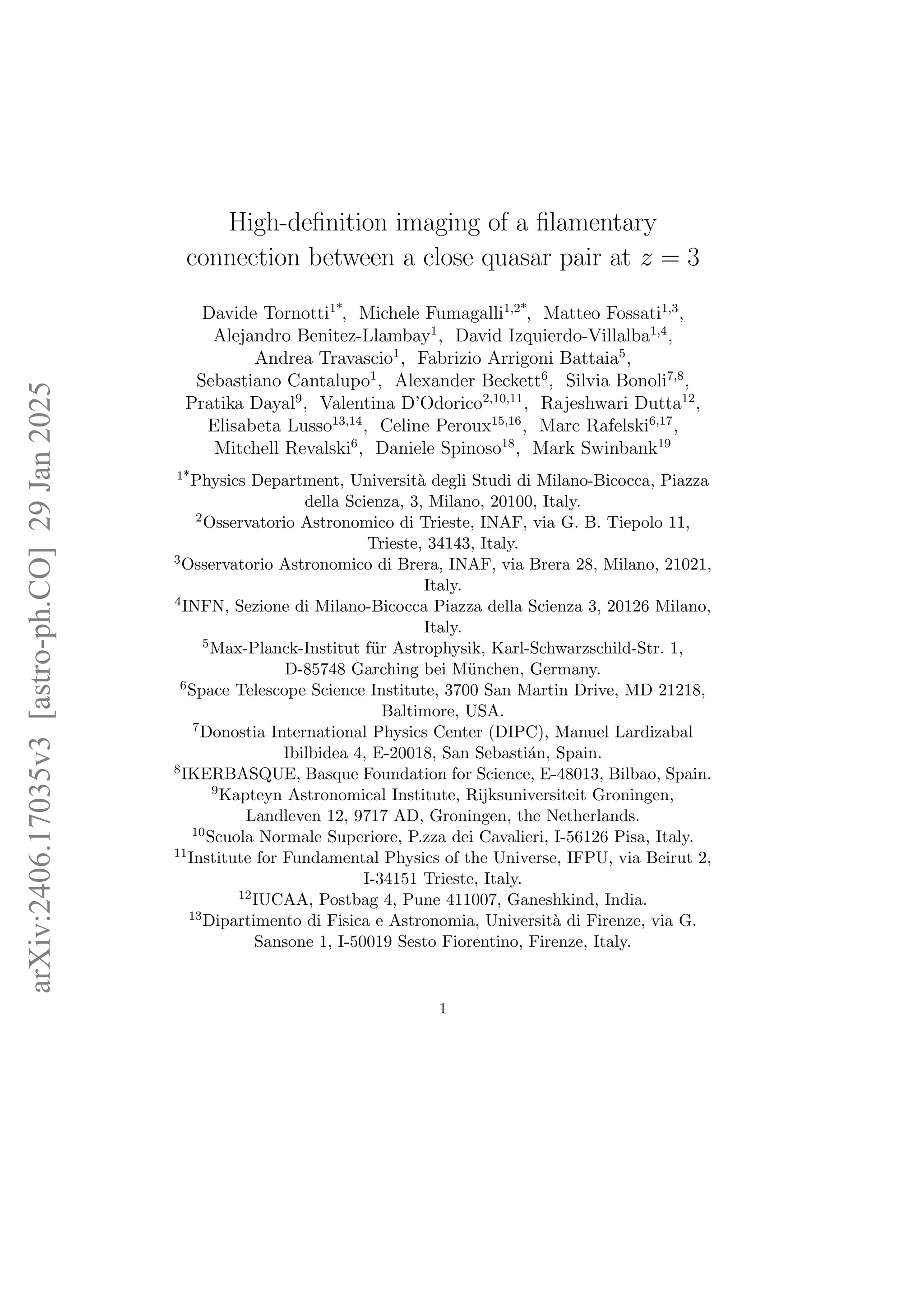 High-definition imaging of a filamentary
connection between a close quasar pair at z = 3
Davide Tornotti1*
, Michele Fumagalli1,2*
, Matteo Fossati1,3
,
Alejandro Benitez-Llambay1
, David Izquierdo-Villalba1,4
,
Andrea Travascio1
, Fabrizio Arrigoni Battaia5
,
Sebastiano Cantalupo1
, Alexander Beckett6
, Silvia Bonoli7,8
,
Pratika Dayal9
, Valentina D’Odorico2,10,11
, Rajeshwari Dutta12
,
Elisabeta Lusso13,14
, Celine Peroux15,16
, Marc Rafelski6,17
,
Mitchell Revalski6
, Daniele Spinoso18
, Mark Swinbank19
1*Physics Department, Università degli Studi di Milano-Bicocca, Piazza
della Scienza, 3, Milano, 20100, Italy.
2Osservatorio Astronomico di Trieste, INAF, via G. B. Tiepolo 11,
Trieste, 34143, Italy.
3Osservatorio Astronomico di Brera, INAF, via Brera 28, Milano, 21021,
Italy.
4INFN, Sezione di Milano-Bicocca Piazza della Scienza 3, 20126 Milano,
Italy.
5Max-Planck-Institut für Astrophysik, Karl-Schwarzschild-Str. 1,
D-85748 Garching bei München, Germany.
6Space Telescope Science Institute, 3700 San Martin Drive, MD 21218,
Baltimore, USA.
7Donostia International Physics Center (DIPC), Manuel Lardizabal
Ibilbidea 4, E-20018, San Sebastián, Spain.
8IKERBASQUE, Basque Foundation for Science, E-48013, Bilbao, Spain.
9Kapteyn Astronomical Institute, Rijksuniversiteit Groningen,
Landleven 12, 9717 AD, Groningen, the Netherlands.
10Scuola Normale Superiore, P.zza dei Cavalieri, I-56126 Pisa, Italy.
11Institute for Fundamental Physics of the Universe, IFPU, via Beirut 2,
I-34151 Trieste, Italy.
12IUCAA, Postbag 4, Pune 411007, Ganeshkind, India.
13Dipartimento di Fisica e Astronomia, Università di Firenze, via G.
Sansone 1, I-50019 Sesto Fiorentino, Firenze, Italy.
1
arXiv:2406.17035v3
[astro-ph.CO]
29
Jan
2025
 