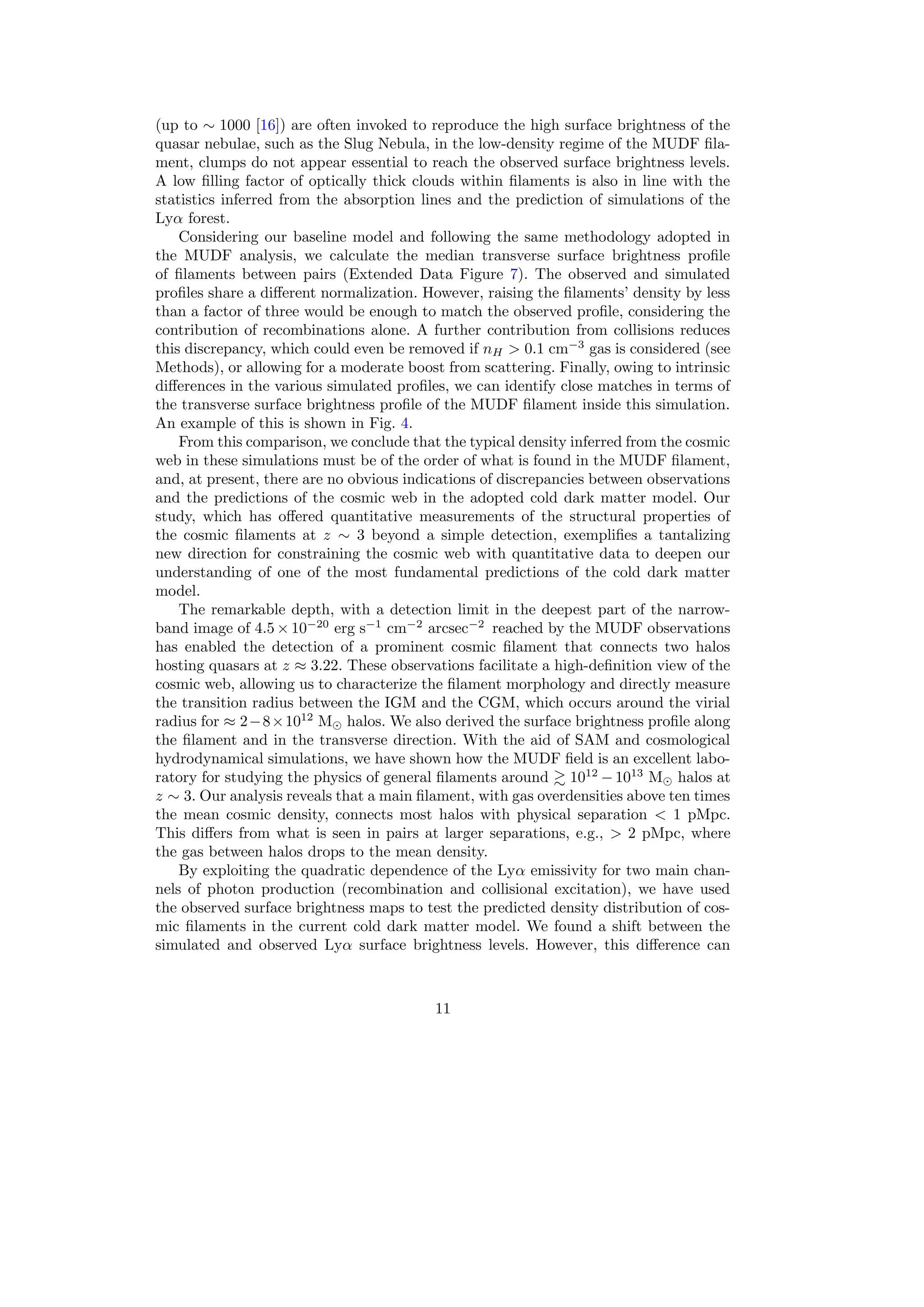 (up to ∼ 1000 [16]) are often invoked to reproduce the high surface brightness of the
quasar nebulae, such as the Slug Nebula, in the low-density regime of the MUDF fila-
ment, clumps do not appear essential to reach the observed surface brightness levels.
A low filling factor of optically thick clouds within filaments is also in line with the
statistics inferred from the absorption lines and the prediction of simulations of the
Lyα forest.
Considering our baseline model and following the same methodology adopted in
the MUDF analysis, we calculate the median transverse surface brightness profile
of filaments between pairs (Extended Data Figure 7). The observed and simulated
profiles share a different normalization. However, raising the filaments’ density by less
than a factor of three would be enough to match the observed profile, considering the
contribution of recombinations alone. A further contribution from collisions reduces
this discrepancy, which could even be removed if nH > 0.1 cm−3
gas is considered (see
Methods), or allowing for a moderate boost from scattering. Finally, owing to intrinsic
differences in the various simulated profiles, we can identify close matches in terms of
the transverse surface brightness profile of the MUDF filament inside this simulation.
An example of this is shown in Fig. 4.
From this comparison, we conclude that the typical density inferred from the cosmic
web in these simulations must be of the order of what is found in the MUDF filament,
and, at present, there are no obvious indications of discrepancies between observations
and the predictions of the cosmic web in the adopted cold dark matter model. Our
study, which has offered quantitative measurements of the structural properties of
the cosmic filaments at z ∼ 3 beyond a simple detection, exemplifies a tantalizing
new direction for constraining the cosmic web with quantitative data to deepen our
understanding of one of the most fundamental predictions of the cold dark matter
model.
The remarkable depth, with a detection limit in the deepest part of the narrow-
band image of 4.5 × 10−20
erg s−1
cm−2
arcsec−2
reached by the MUDF observations
has enabled the detection of a prominent cosmic filament that connects two halos
hosting quasars at z ≈ 3.22. These observations facilitate a high-definition view of the
cosmic web, allowing us to characterize the filament morphology and directly measure
the transition radius between the IGM and the CGM, which occurs around the virial
radius for ≈ 2−8×1012
M⊙ halos. We also derived the surface brightness profile along
the filament and in the transverse direction. With the aid of SAM and cosmological
hydrodynamical simulations, we have shown how the MUDF field is an excellent labo-
ratory for studying the physics of general filaments around ≳ 1012
− 1013
M⊙ halos at
z ∼ 3. Our analysis reveals that a main filament, with gas overdensities above ten times
the mean cosmic density, connects most halos with physical separation < 1 pMpc.
This differs from what is seen in pairs at larger separations, e.g., > 2 pMpc, where
the gas between halos drops to the mean density.
By exploiting the quadratic dependence of the Lyα emissivity for two main chan-
nels of photon production (recombination and collisional excitation), we have used
the observed surface brightness maps to test the predicted density distribution of cos-
mic filaments in the current cold dark matter model. We found a shift between the
simulated and observed Lyα surface brightness levels. However, this difference can
11
 