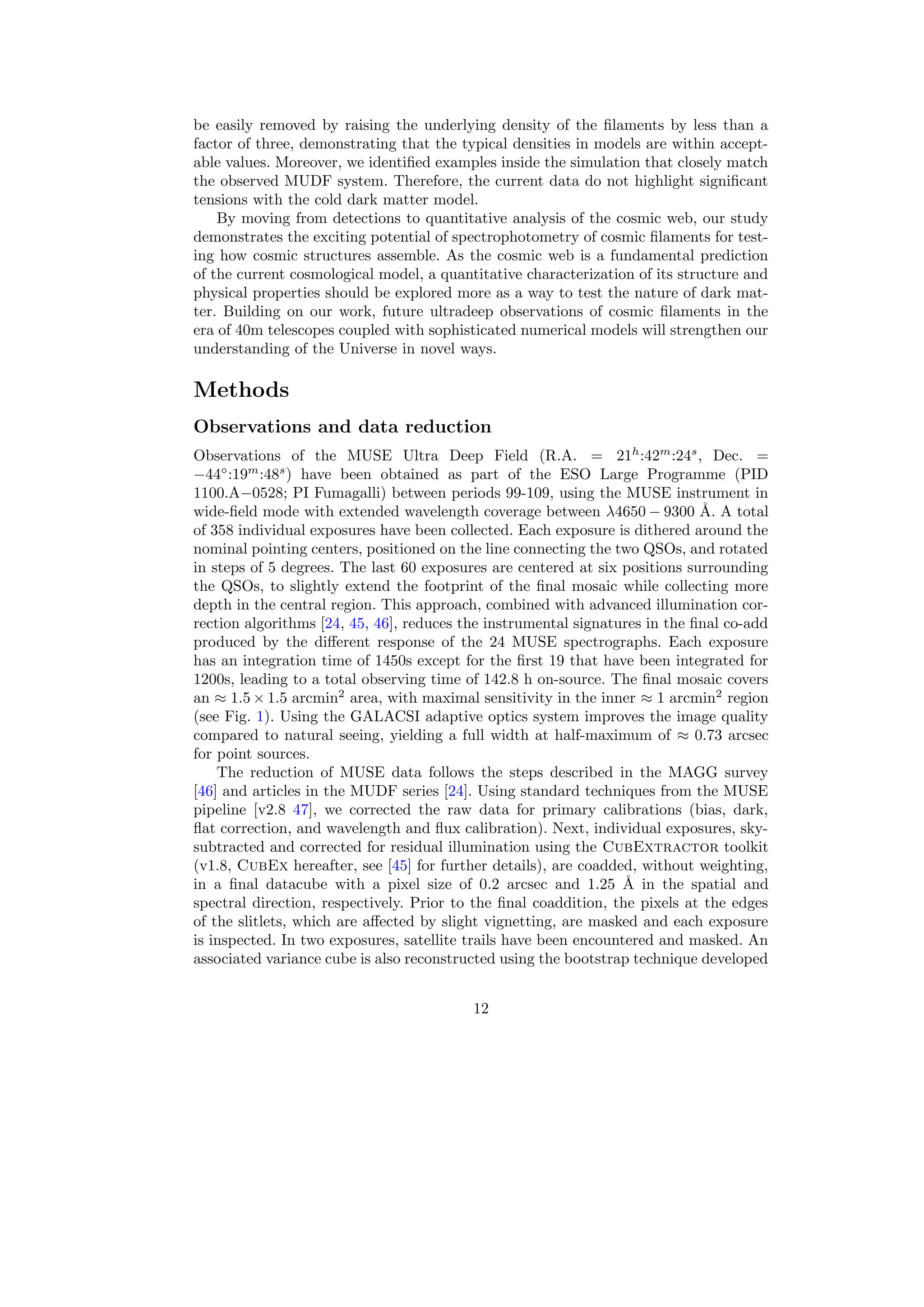 be easily removed by raising the underlying density of the filaments by less than a
factor of three, demonstrating that the typical densities in models are within accept-
able values. Moreover, we identified examples inside the simulation that closely match
the observed MUDF system. Therefore, the current data do not highlight significant
tensions with the cold dark matter model.
By moving from detections to quantitative analysis of the cosmic web, our study
demonstrates the exciting potential of spectrophotometry of cosmic filaments for test-
ing how cosmic structures assemble. As the cosmic web is a fundamental prediction
of the current cosmological model, a quantitative characterization of its structure and
physical properties should be explored more as a way to test the nature of dark mat-
ter. Building on our work, future ultradeep observations of cosmic filaments in the
era of 40m telescopes coupled with sophisticated numerical models will strengthen our
understanding of the Universe in novel ways.
Methods
Observations and data reduction
Observations of the MUSE Ultra Deep Field (R.A. = 21h
:42m
:24s
, Dec. =
−44◦
:19m
:48s
) have been obtained as part of the ESO Large Programme (PID
1100.A−0528; PI Fumagalli) between periods 99-109, using the MUSE instrument in
wide-field mode with extended wavelength coverage between λ4650 − 9300 Å. A total
of 358 individual exposures have been collected. Each exposure is dithered around the
nominal pointing centers, positioned on the line connecting the two QSOs, and rotated
in steps of 5 degrees. The last 60 exposures are centered at six positions surrounding
the QSOs, to slightly extend the footprint of the final mosaic while collecting more
depth in the central region. This approach, combined with advanced illumination cor-
rection algorithms [24, 45, 46], reduces the instrumental signatures in the final co-add
produced by the different response of the 24 MUSE spectrographs. Each exposure
has an integration time of 1450s except for the first 19 that have been integrated for
1200s, leading to a total observing time of 142.8 h on-source. The final mosaic covers
an ≈ 1.5 × 1.5 arcmin2
area, with maximal sensitivity in the inner ≈ 1 arcmin2
region
(see Fig. 1). Using the GALACSI adaptive optics system improves the image quality
compared to natural seeing, yielding a full width at half-maximum of ≈ 0.73 arcsec
for point sources.
The reduction of MUSE data follows the steps described in the MAGG survey
[46] and articles in the MUDF series [24]. Using standard techniques from the MUSE
pipeline [v2.8 47], we corrected the raw data for primary calibrations (bias, dark,
flat correction, and wavelength and flux calibration). Next, individual exposures, sky-
subtracted and corrected for residual illumination using the CubExtractor toolkit
(v1.8, CubEx hereafter, see [45] for further details), are coadded, without weighting,
in a final datacube with a pixel size of 0.2 arcsec and 1.25 Å in the spatial and
spectral direction, respectively. Prior to the final coaddition, the pixels at the edges
of the slitlets, which are affected by slight vignetting, are masked and each exposure
is inspected. In two exposures, satellite trails have been encountered and masked. An
associated variance cube is also reconstructed using the bootstrap technique developed
12
 