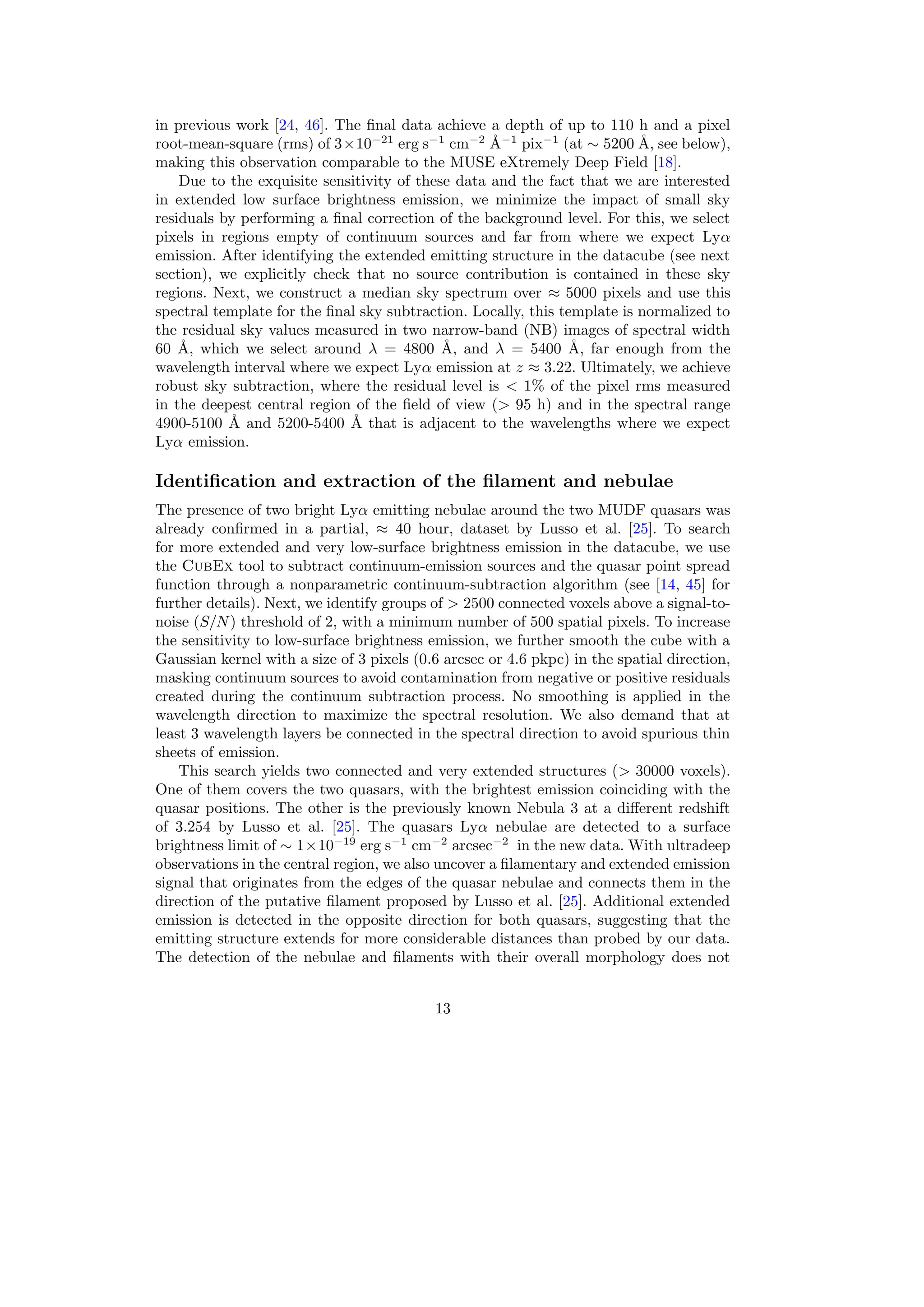 in previous work [24, 46]. The final data achieve a depth of up to 110 h and a pixel
root-mean-square (rms) of 3×10−21
erg s−1
cm−2
Å−1
pix−1
(at ∼ 5200 Å, see below),
making this observation comparable to the MUSE eXtremely Deep Field [18].
Due to the exquisite sensitivity of these data and the fact that we are interested
in extended low surface brightness emission, we minimize the impact of small sky
residuals by performing a final correction of the background level. For this, we select
pixels in regions empty of continuum sources and far from where we expect Lyα
emission. After identifying the extended emitting structure in the datacube (see next
section), we explicitly check that no source contribution is contained in these sky
regions. Next, we construct a median sky spectrum over ≈ 5000 pixels and use this
spectral template for the final sky subtraction. Locally, this template is normalized to
the residual sky values measured in two narrow-band (NB) images of spectral width
60 Å, which we select around λ = 4800 Å, and λ = 5400 Å, far enough from the
wavelength interval where we expect Lyα emission at z ≈ 3.22. Ultimately, we achieve
robust sky subtraction, where the residual level is < 1% of the pixel rms measured
in the deepest central region of the field of view (> 95 h) and in the spectral range
4900-5100 Å and 5200-5400 Å that is adjacent to the wavelengths where we expect
Lyα emission.
Identification and extraction of the filament and nebulae
The presence of two bright Lyα emitting nebulae around the two MUDF quasars was
already confirmed in a partial, ≈ 40 hour, dataset by Lusso et al. [25]. To search
for more extended and very low-surface brightness emission in the datacube, we use
the CubEx tool to subtract continuum-emission sources and the quasar point spread
function through a nonparametric continuum-subtraction algorithm (see [14, 45] for
further details). Next, we identify groups of > 2500 connected voxels above a signal-to-
noise (S/N) threshold of 2, with a minimum number of 500 spatial pixels. To increase
the sensitivity to low-surface brightness emission, we further smooth the cube with a
Gaussian kernel with a size of 3 pixels (0.6 arcsec or 4.6 pkpc) in the spatial direction,
masking continuum sources to avoid contamination from negative or positive residuals
created during the continuum subtraction process. No smoothing is applied in the
wavelength direction to maximize the spectral resolution. We also demand that at
least 3 wavelength layers be connected in the spectral direction to avoid spurious thin
sheets of emission.
This search yields two connected and very extended structures (> 30000 voxels).
One of them covers the two quasars, with the brightest emission coinciding with the
quasar positions. The other is the previously known Nebula 3 at a different redshift
of 3.254 by Lusso et al. [25]. The quasars Lyα nebulae are detected to a surface
brightness limit of ∼ 1×10−19
erg s−1
cm−2
arcsec−2
in the new data. With ultradeep
observations in the central region, we also uncover a filamentary and extended emission
signal that originates from the edges of the quasar nebulae and connects them in the
direction of the putative filament proposed by Lusso et al. [25]. Additional extended
emission is detected in the opposite direction for both quasars, suggesting that the
emitting structure extends for more considerable distances than probed by our data.
The detection of the nebulae and filaments with their overall morphology does not
13
 