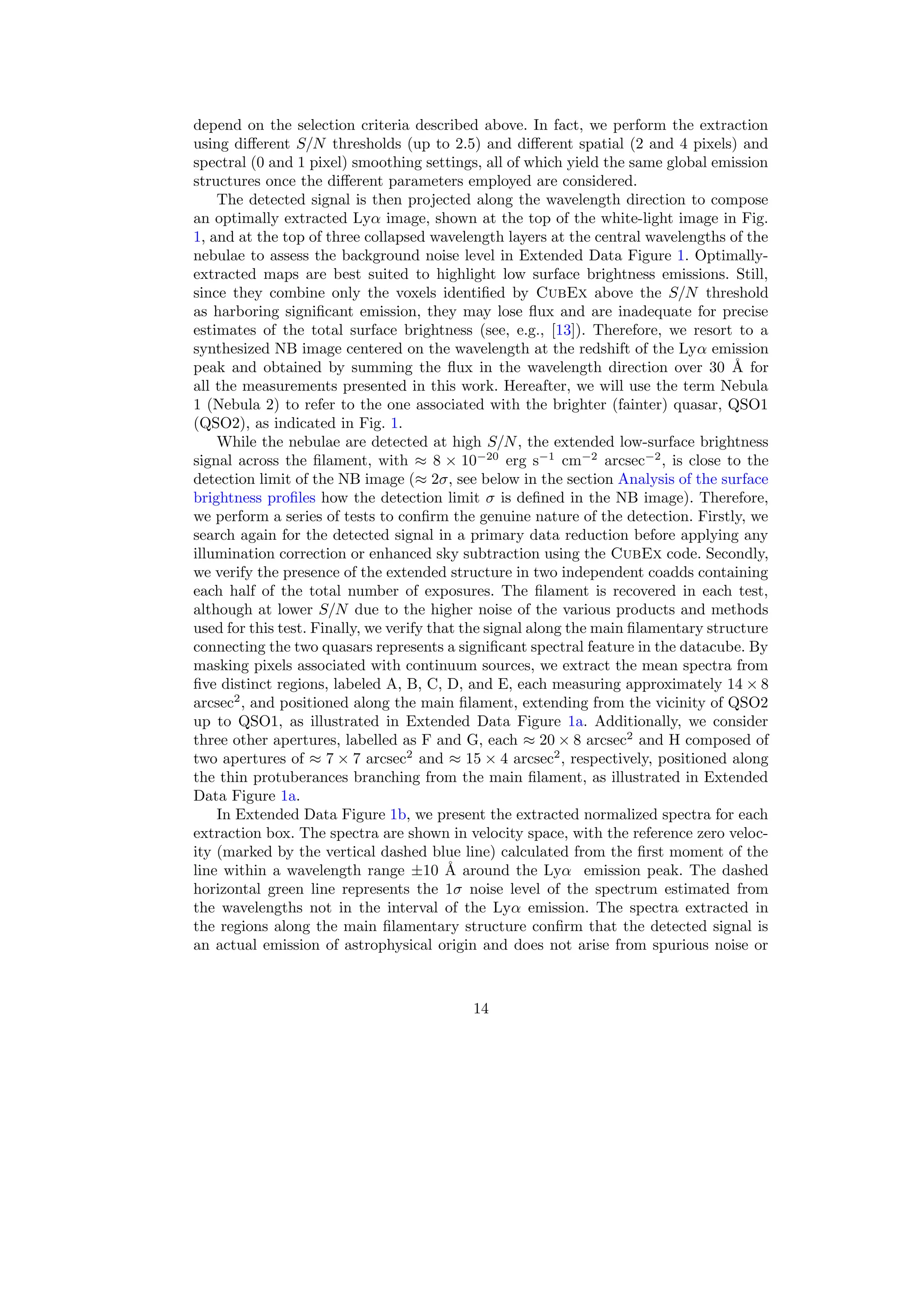 depend on the selection criteria described above. In fact, we perform the extraction
using different S/N thresholds (up to 2.5) and different spatial (2 and 4 pixels) and
spectral (0 and 1 pixel) smoothing settings, all of which yield the same global emission
structures once the different parameters employed are considered.
The detected signal is then projected along the wavelength direction to compose
an optimally extracted Lyα image, shown at the top of the white-light image in Fig.
1, and at the top of three collapsed wavelength layers at the central wavelengths of the
nebulae to assess the background noise level in Extended Data Figure 1. Optimally-
extracted maps are best suited to highlight low surface brightness emissions. Still,
since they combine only the voxels identified by CubEx above the S/N threshold
as harboring significant emission, they may lose flux and are inadequate for precise
estimates of the total surface brightness (see, e.g., [13]). Therefore, we resort to a
synthesized NB image centered on the wavelength at the redshift of the Lyα emission
peak and obtained by summing the flux in the wavelength direction over 30 Å for
all the measurements presented in this work. Hereafter, we will use the term Nebula
1 (Nebula 2) to refer to the one associated with the brighter (fainter) quasar, QSO1
(QSO2), as indicated in Fig. 1.
While the nebulae are detected at high S/N, the extended low-surface brightness
signal across the filament, with ≈ 8 × 10−20
erg s−1
cm−2
arcsec−2
, is close to the
detection limit of the NB image (≈ 2σ, see below in the section Analysis of the surface
brightness profiles how the detection limit σ is defined in the NB image). Therefore,
we perform a series of tests to confirm the genuine nature of the detection. Firstly, we
search again for the detected signal in a primary data reduction before applying any
illumination correction or enhanced sky subtraction using the CubEx code. Secondly,
we verify the presence of the extended structure in two independent coadds containing
each half of the total number of exposures. The filament is recovered in each test,
although at lower S/N due to the higher noise of the various products and methods
used for this test. Finally, we verify that the signal along the main filamentary structure
connecting the two quasars represents a significant spectral feature in the datacube. By
masking pixels associated with continuum sources, we extract the mean spectra from
five distinct regions, labeled A, B, C, D, and E, each measuring approximately 14 × 8
arcsec2
, and positioned along the main filament, extending from the vicinity of QSO2
up to QSO1, as illustrated in Extended Data Figure 1a. Additionally, we consider
three other apertures, labelled as F and G, each ≈ 20 × 8 arcsec2
and H composed of
two apertures of ≈ 7 × 7 arcsec2
and ≈ 15 × 4 arcsec2
, respectively, positioned along
the thin protuberances branching from the main filament, as illustrated in Extended
Data Figure 1a.
In Extended Data Figure 1b, we present the extracted normalized spectra for each
extraction box. The spectra are shown in velocity space, with the reference zero veloc-
ity (marked by the vertical dashed blue line) calculated from the first moment of the
line within a wavelength range ±10 Å around the Lyα emission peak. The dashed
horizontal green line represents the 1σ noise level of the spectrum estimated from
the wavelengths not in the interval of the Lyα emission. The spectra extracted in
the regions along the main filamentary structure confirm that the detected signal is
an actual emission of astrophysical origin and does not arise from spurious noise or
14
 