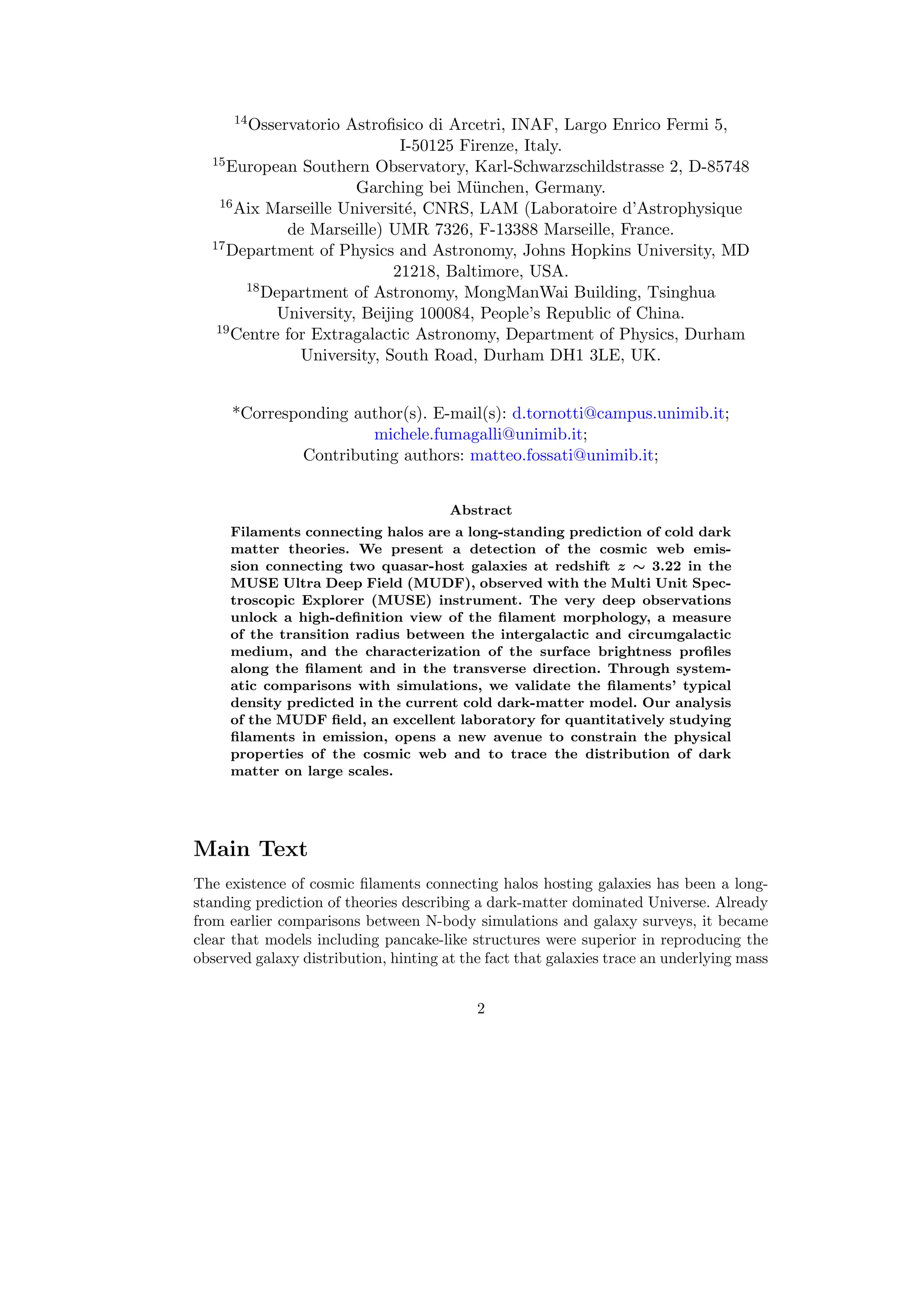 14Osservatorio Astrofisico di Arcetri, INAF, Largo Enrico Fermi 5,
I-50125 Firenze, Italy.
15European Southern Observatory, Karl-Schwarzschildstrasse 2, D-85748
Garching bei München, Germany.
16Aix Marseille Université, CNRS, LAM (Laboratoire d’Astrophysique
de Marseille) UMR 7326, F-13388 Marseille, France.
17Department of Physics and Astronomy, Johns Hopkins University, MD
21218, Baltimore, USA.
18Department of Astronomy, MongManWai Building, Tsinghua
University, Beijing 100084, People’s Republic of China.
19Centre for Extragalactic Astronomy, Department of Physics, Durham
University, South Road, Durham DH1 3LE, UK.
*Corresponding author(s). E-mail(s): d.tornotti@campus.unimib.it;
michele.fumagalli@unimib.it;
Contributing authors: matteo.fossati@unimib.it;
Abstract
Filaments connecting halos are a long-standing prediction of cold dark
matter theories. We present a detection of the cosmic web emis-
sion connecting two quasar-host galaxies at redshift z ∼ 3.22 in the
MUSE Ultra Deep Field (MUDF), observed with the Multi Unit Spec-
troscopic Explorer (MUSE) instrument. The very deep observations
unlock a high-definition view of the filament morphology, a measure
of the transition radius between the intergalactic and circumgalactic
medium, and the characterization of the surface brightness profiles
along the filament and in the transverse direction. Through system-
atic comparisons with simulations, we validate the filaments’ typical
density predicted in the current cold dark-matter model. Our analysis
of the MUDF field, an excellent laboratory for quantitatively studying
filaments in emission, opens a new avenue to constrain the physical
properties of the cosmic web and to trace the distribution of dark
matter on large scales.
Main Text
The existence of cosmic filaments connecting halos hosting galaxies has been a long-
standing prediction of theories describing a dark-matter dominated Universe. Already
from earlier comparisons between N-body simulations and galaxy surveys, it became
clear that models including pancake-like structures were superior in reproducing the
observed galaxy distribution, hinting at the fact that galaxies trace an underlying mass
2
 