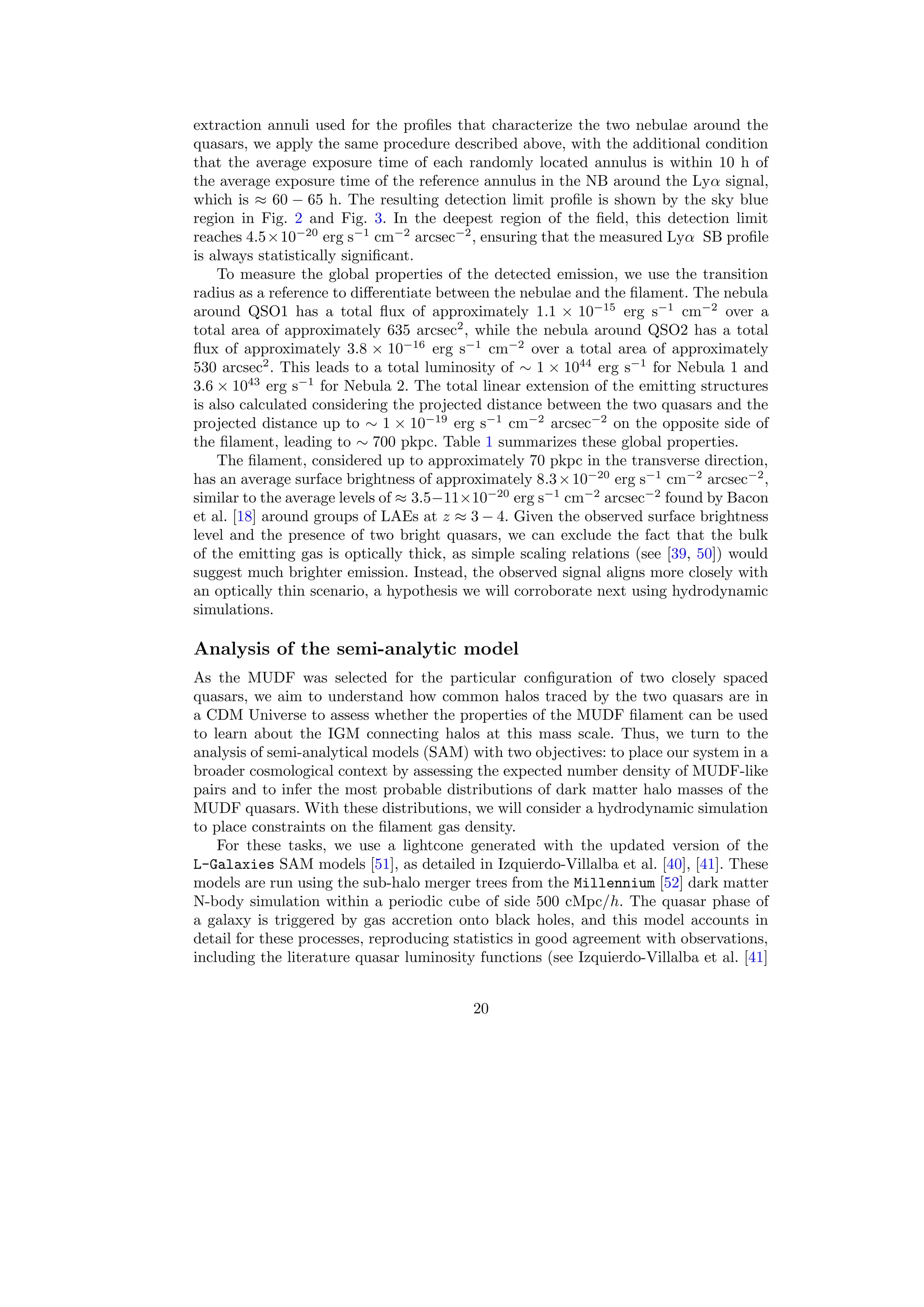 extraction annuli used for the profiles that characterize the two nebulae around the
quasars, we apply the same procedure described above, with the additional condition
that the average exposure time of each randomly located annulus is within 10 h of
the average exposure time of the reference annulus in the NB around the Lyα signal,
which is ≈ 60 − 65 h. The resulting detection limit profile is shown by the sky blue
region in Fig. 2 and Fig. 3. In the deepest region of the field, this detection limit
reaches 4.5×10−20
erg s−1
cm−2
arcsec−2
, ensuring that the measured Lyα SB profile
is always statistically significant.
To measure the global properties of the detected emission, we use the transition
radius as a reference to differentiate between the nebulae and the filament. The nebula
around QSO1 has a total flux of approximately 1.1 × 10−15
erg s−1
cm−2
over a
total area of approximately 635 arcsec2
, while the nebula around QSO2 has a total
flux of approximately 3.8 × 10−16
erg s−1
cm−2
over a total area of approximately
530 arcsec2
. This leads to a total luminosity of ∼ 1 × 1044
erg s−1
for Nebula 1 and
3.6 × 1043
erg s−1
for Nebula 2. The total linear extension of the emitting structures
is also calculated considering the projected distance between the two quasars and the
projected distance up to ∼ 1 × 10−19
erg s−1
cm−2
arcsec−2
on the opposite side of
the filament, leading to ∼ 700 pkpc. Table 1 summarizes these global properties.
The filament, considered up to approximately 70 pkpc in the transverse direction,
has an average surface brightness of approximately 8.3×10−20
erg s−1
cm−2
arcsec−2
,
similar to the average levels of ≈ 3.5−11×10−20
erg s−1
cm−2
arcsec−2
found by Bacon
et al. [18] around groups of LAEs at z ≈ 3 − 4. Given the observed surface brightness
level and the presence of two bright quasars, we can exclude the fact that the bulk
of the emitting gas is optically thick, as simple scaling relations (see [39, 50]) would
suggest much brighter emission. Instead, the observed signal aligns more closely with
an optically thin scenario, a hypothesis we will corroborate next using hydrodynamic
simulations.
Analysis of the semi-analytic model
As the MUDF was selected for the particular configuration of two closely spaced
quasars, we aim to understand how common halos traced by the two quasars are in
a CDM Universe to assess whether the properties of the MUDF filament can be used
to learn about the IGM connecting halos at this mass scale. Thus, we turn to the
analysis of semi-analytical models (SAM) with two objectives: to place our system in a
broader cosmological context by assessing the expected number density of MUDF-like
pairs and to infer the most probable distributions of dark matter halo masses of the
MUDF quasars. With these distributions, we will consider a hydrodynamic simulation
to place constraints on the filament gas density.
For these tasks, we use a lightcone generated with the updated version of the
L-Galaxies SAM models [51], as detailed in Izquierdo-Villalba et al. [40], [41]. These
models are run using the sub-halo merger trees from the Millennium [52] dark matter
N-body simulation within a periodic cube of side 500 cMpc/h. The quasar phase of
a galaxy is triggered by gas accretion onto black holes, and this model accounts in
detail for these processes, reproducing statistics in good agreement with observations,
including the literature quasar luminosity functions (see Izquierdo-Villalba et al. [41]
20
 