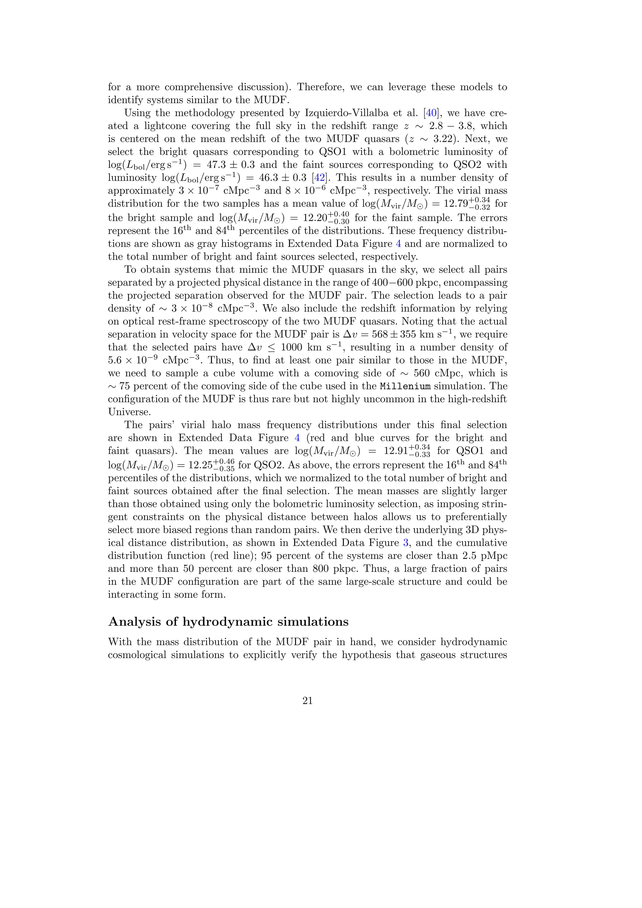 for a more comprehensive discussion). Therefore, we can leverage these models to
identify systems similar to the MUDF.
Using the methodology presented by Izquierdo-Villalba et al. [40], we have cre-
ated a lightcone covering the full sky in the redshift range z ∼ 2.8 − 3.8, which
is centered on the mean redshift of the two MUDF quasars (z ∼ 3.22). Next, we
select the bright quasars corresponding to QSO1 with a bolometric luminosity of
log(Lbol/erg s−1
) = 47.3 ± 0.3 and the faint sources corresponding to QSO2 with
luminosity log(Lbol/erg s−1
) = 46.3 ± 0.3 [42]. This results in a number density of
approximately 3 × 10−7
cMpc−3
and 8 × 10−6
cMpc−3
, respectively. The virial mass
distribution for the two samples has a mean value of log(Mvir/M⊙) = 12.79+0.34
−0.32 for
the bright sample and log(Mvir/M⊙) = 12.20+0.40
−0.30 for the faint sample. The errors
represent the 16th
and 84th
percentiles of the distributions. These frequency distribu-
tions are shown as gray histograms in Extended Data Figure 4 and are normalized to
the total number of bright and faint sources selected, respectively.
To obtain systems that mimic the MUDF quasars in the sky, we select all pairs
separated by a projected physical distance in the range of 400−600 pkpc, encompassing
the projected separation observed for the MUDF pair. The selection leads to a pair
density of ∼ 3 × 10−8
cMpc−3
. We also include the redshift information by relying
on optical rest-frame spectroscopy of the two MUDF quasars. Noting that the actual
separation in velocity space for the MUDF pair is ∆v = 568 ± 355 km s−1
, we require
that the selected pairs have ∆v ≤ 1000 km s−1
, resulting in a number density of
5.6 × 10−9
cMpc−3
. Thus, to find at least one pair similar to those in the MUDF,
we need to sample a cube volume with a comoving side of ∼ 560 cMpc, which is
∼ 75 percent of the comoving side of the cube used in the Millenium simulation. The
configuration of the MUDF is thus rare but not highly uncommon in the high-redshift
Universe.
The pairs’ virial halo mass frequency distributions under this final selection
are shown in Extended Data Figure 4 (red and blue curves for the bright and
faint quasars). The mean values are log(Mvir/M⊙) = 12.91+0.34
−0.33 for QSO1 and
log(Mvir/M⊙) = 12.25+0.46
−0.35 for QSO2. As above, the errors represent the 16th
and 84th
percentiles of the distributions, which we normalized to the total number of bright and
faint sources obtained after the final selection. The mean masses are slightly larger
than those obtained using only the bolometric luminosity selection, as imposing strin-
gent constraints on the physical distance between halos allows us to preferentially
select more biased regions than random pairs. We then derive the underlying 3D phys-
ical distance distribution, as shown in Extended Data Figure 3, and the cumulative
distribution function (red line); 95 percent of the systems are closer than 2.5 pMpc
and more than 50 percent are closer than 800 pkpc. Thus, a large fraction of pairs
in the MUDF configuration are part of the same large-scale structure and could be
interacting in some form.
Analysis of hydrodynamic simulations
With the mass distribution of the MUDF pair in hand, we consider hydrodynamic
cosmological simulations to explicitly verify the hypothesis that gaseous structures
21
 