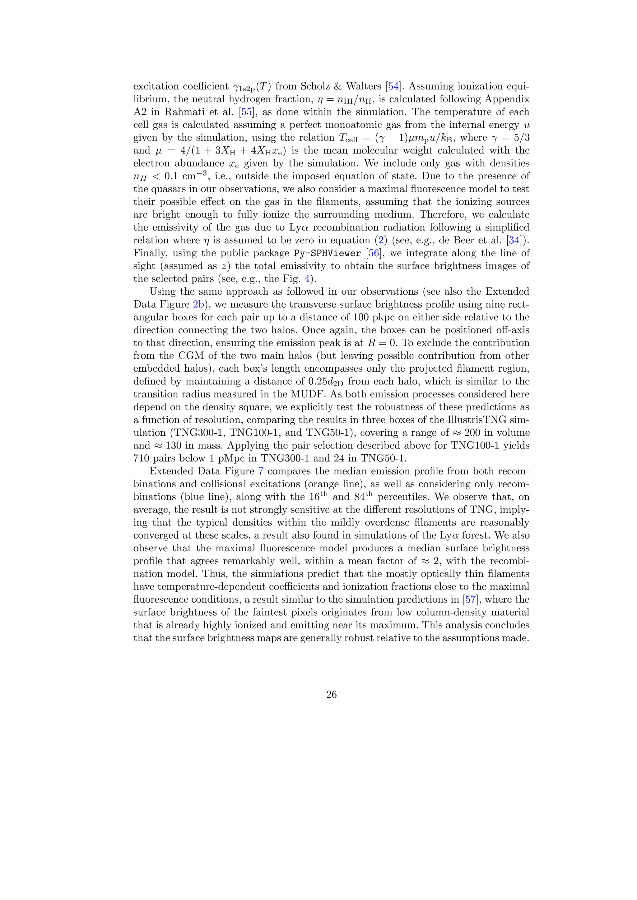 excitation coefficient γ1s2p(T) from Scholz  Walters [54]. Assuming ionization equi-
librium, the neutral hydrogen fraction, η = nHI/nH, is calculated following Appendix
A2 in Rahmati et al. [55], as done within the simulation. The temperature of each
cell gas is calculated assuming a perfect monoatomic gas from the internal energy u
given by the simulation, using the relation Tcell = (γ − 1)µmpu/kB, where γ = 5/3
and µ = 4/(1 + 3XH + 4XHxe) is the mean molecular weight calculated with the
electron abundance xe given by the simulation. We include only gas with densities
nH  0.1 cm−3
, i.e., outside the imposed equation of state. Due to the presence of
the quasars in our observations, we also consider a maximal fluorescence model to test
their possible effect on the gas in the filaments, assuming that the ionizing sources
are bright enough to fully ionize the surrounding medium. Therefore, we calculate
the emissivity of the gas due to Lyα recombination radiation following a simplified
relation where η is assumed to be zero in equation (2) (see, e.g., de Beer et al. [34]).
Finally, using the public package Py-SPHViewer [56], we integrate along the line of
sight (assumed as z) the total emissivity to obtain the surface brightness images of
the selected pairs (see, e.g., the Fig. 4).
Using the same approach as followed in our observations (see also the Extended
Data Figure 2b), we measure the transverse surface brightness profile using nine rect-
angular boxes for each pair up to a distance of 100 pkpc on either side relative to the
direction connecting the two halos. Once again, the boxes can be positioned off-axis
to that direction, ensuring the emission peak is at R = 0. To exclude the contribution
from the CGM of the two main halos (but leaving possible contribution from other
embedded halos), each box’s length encompasses only the projected filament region,
defined by maintaining a distance of 0.25d2D from each halo, which is similar to the
transition radius measured in the MUDF. As both emission processes considered here
depend on the density square, we explicitly test the robustness of these predictions as
a function of resolution, comparing the results in three boxes of the IllustrisTNG sim-
ulation (TNG300-1, TNG100-1, and TNG50-1), covering a range of ≈ 200 in volume
and ≈ 130 in mass. Applying the pair selection described above for TNG100-1 yields
710 pairs below 1 pMpc in TNG300-1 and 24 in TNG50-1.
Extended Data Figure 7 compares the median emission profile from both recom-
binations and collisional excitations (orange line), as well as considering only recom-
binations (blue line), along with the 16th
and 84th
percentiles. We observe that, on
average, the result is not strongly sensitive at the different resolutions of TNG, imply-
ing that the typical densities within the mildly overdense filaments are reasonably
converged at these scales, a result also found in simulations of the Lyα forest. We also
observe that the maximal fluorescence model produces a median surface brightness
profile that agrees remarkably well, within a mean factor of ≈ 2, with the recombi-
nation model. Thus, the simulations predict that the mostly optically thin filaments
have temperature-dependent coefficients and ionization fractions close to the maximal
fluorescence conditions, a result similar to the simulation predictions in [57], where the
surface brightness of the faintest pixels originates from low column-density material
that is already highly ionized and emitting near its maximum. This analysis concludes
that the surface brightness maps are generally robust relative to the assumptions made.
26
 