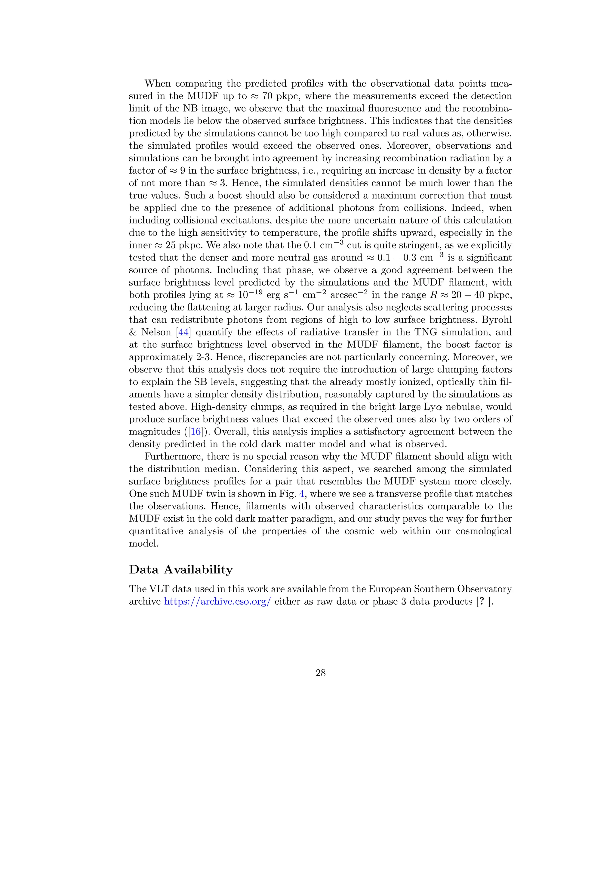 When comparing the predicted profiles with the observational data points mea-
sured in the MUDF up to ≈ 70 pkpc, where the measurements exceed the detection
limit of the NB image, we observe that the maximal fluorescence and the recombina-
tion models lie below the observed surface brightness. This indicates that the densities
predicted by the simulations cannot be too high compared to real values as, otherwise,
the simulated profiles would exceed the observed ones. Moreover, observations and
simulations can be brought into agreement by increasing recombination radiation by a
factor of ≈ 9 in the surface brightness, i.e., requiring an increase in density by a factor
of not more than ≈ 3. Hence, the simulated densities cannot be much lower than the
true values. Such a boost should also be considered a maximum correction that must
be applied due to the presence of additional photons from collisions. Indeed, when
including collisional excitations, despite the more uncertain nature of this calculation
due to the high sensitivity to temperature, the profile shifts upward, especially in the
inner ≈ 25 pkpc. We also note that the 0.1 cm−3
cut is quite stringent, as we explicitly
tested that the denser and more neutral gas around ≈ 0.1 − 0.3 cm−3
is a significant
source of photons. Including that phase, we observe a good agreement between the
surface brightness level predicted by the simulations and the MUDF filament, with
both profiles lying at ≈ 10−19
erg s−1
cm−2
arcsec−2
in the range R ≈ 20 − 40 pkpc,
reducing the flattening at larger radius. Our analysis also neglects scattering processes
that can redistribute photons from regions of high to low surface brightness. Byrohl
 Nelson [44] quantify the effects of radiative transfer in the TNG simulation, and
at the surface brightness level observed in the MUDF filament, the boost factor is
approximately 2-3. Hence, discrepancies are not particularly concerning. Moreover, we
observe that this analysis does not require the introduction of large clumping factors
to explain the SB levels, suggesting that the already mostly ionized, optically thin fil-
aments have a simpler density distribution, reasonably captured by the simulations as
tested above. High-density clumps, as required in the bright large Lyα nebulae, would
produce surface brightness values that exceed the observed ones also by two orders of
magnitudes ([16]). Overall, this analysis implies a satisfactory agreement between the
density predicted in the cold dark matter model and what is observed.
Furthermore, there is no special reason why the MUDF filament should align with
the distribution median. Considering this aspect, we searched among the simulated
surface brightness profiles for a pair that resembles the MUDF system more closely.
One such MUDF twin is shown in Fig. 4, where we see a transverse profile that matches
the observations. Hence, filaments with observed characteristics comparable to the
MUDF exist in the cold dark matter paradigm, and our study paves the way for further
quantitative analysis of the properties of the cosmic web within our cosmological
model.
Data Availability
The VLT data used in this work are available from the European Southern Observatory
archive https://archive.eso.org/ either as raw data or phase 3 data products [? ].
28
 
