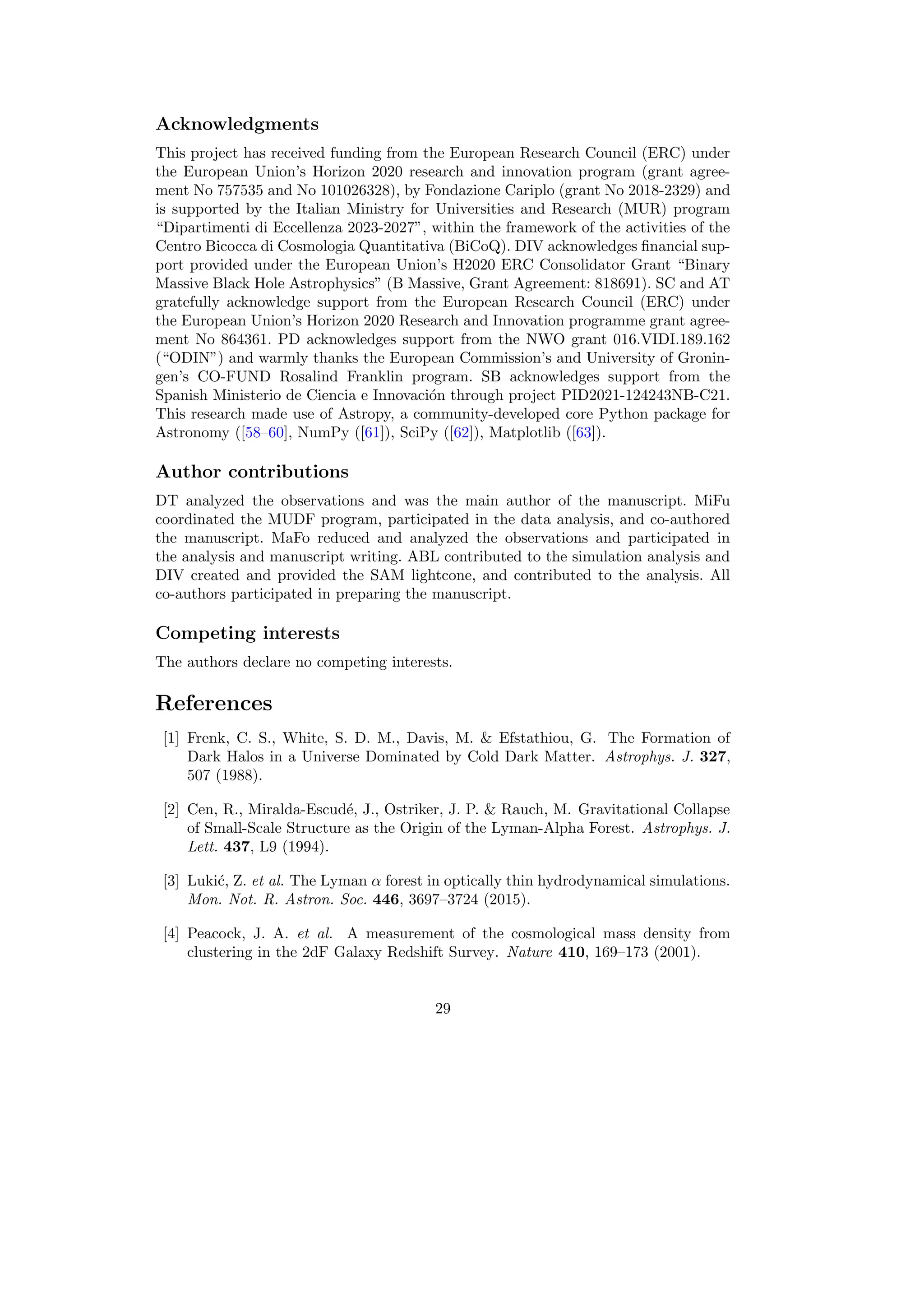 Acknowledgments
This project has received funding from the European Research Council (ERC) under
the European Union’s Horizon 2020 research and innovation program (grant agree-
ment No 757535 and No 101026328), by Fondazione Cariplo (grant No 2018-2329) and
is supported by the Italian Ministry for Universities and Research (MUR) program
“Dipartimenti di Eccellenza 2023-2027”, within the framework of the activities of the
Centro Bicocca di Cosmologia Quantitativa (BiCoQ). DIV acknowledges financial sup-
port provided under the European Union’s H2020 ERC Consolidator Grant “Binary
Massive Black Hole Astrophysics” (B Massive, Grant Agreement: 818691). SC and AT
gratefully acknowledge support from the European Research Council (ERC) under
the European Union’s Horizon 2020 Research and Innovation programme grant agree-
ment No 864361. PD acknowledges support from the NWO grant 016.VIDI.189.162
(“ODIN”) and warmly thanks the European Commission’s and University of Gronin-
gen’s CO-FUND Rosalind Franklin program. SB acknowledges support from the
Spanish Ministerio de Ciencia e Innovación through project PID2021-124243NB-C21.
This research made use of Astropy, a community-developed core Python package for
Astronomy ([58–60], NumPy ([61]), SciPy ([62]), Matplotlib ([63]).
Author contributions
DT analyzed the observations and was the main author of the manuscript. MiFu
coordinated the MUDF program, participated in the data analysis, and co-authored
the manuscript. MaFo reduced and analyzed the observations and participated in
the analysis and manuscript writing. ABL contributed to the simulation analysis and
DIV created and provided the SAM lightcone, and contributed to the analysis. All
co-authors participated in preparing the manuscript.
Competing interests
The authors declare no competing interests.
References
[1] Frenk, C. S., White, S. D. M., Davis, M.  Efstathiou, G. The Formation of
Dark Halos in a Universe Dominated by Cold Dark Matter. Astrophys. J. 327,
507 (1988).
[2] Cen, R., Miralda-Escudé, J., Ostriker, J. P.  Rauch, M. Gravitational Collapse
of Small-Scale Structure as the Origin of the Lyman-Alpha Forest. Astrophys. J.
Lett. 437, L9 (1994).
[3] Lukić, Z. et al. The Lyman α forest in optically thin hydrodynamical simulations.
Mon. Not. R. Astron. Soc. 446, 3697–3724 (2015).
[4] Peacock, J. A. et al. A measurement of the cosmological mass density from
clustering in the 2dF Galaxy Redshift Survey. Nature 410, 169–173 (2001).
29
 