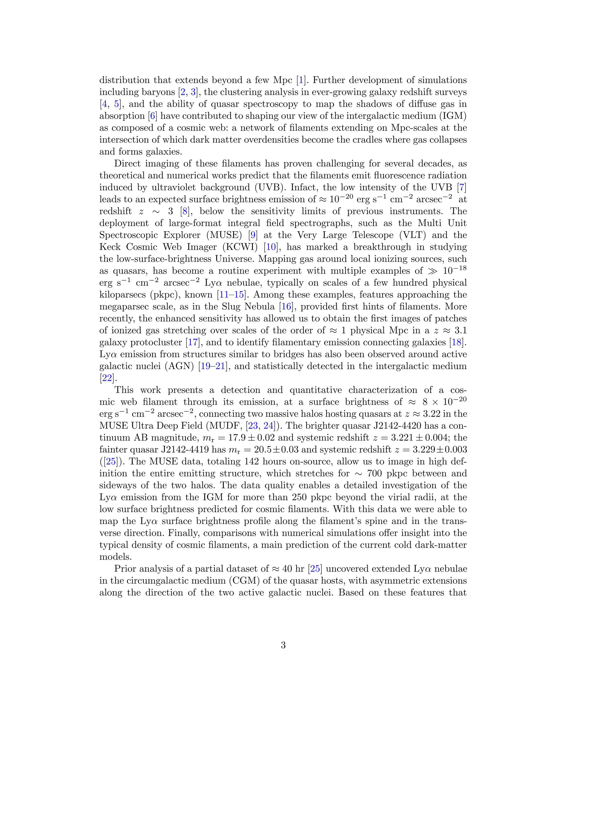 distribution that extends beyond a few Mpc [1]. Further development of simulations
including baryons [2, 3], the clustering analysis in ever-growing galaxy redshift surveys
[4, 5], and the ability of quasar spectroscopy to map the shadows of diffuse gas in
absorption [6] have contributed to shaping our view of the intergalactic medium (IGM)
as composed of a cosmic web: a network of filaments extending on Mpc-scales at the
intersection of which dark matter overdensities become the cradles where gas collapses
and forms galaxies.
Direct imaging of these filaments has proven challenging for several decades, as
theoretical and numerical works predict that the filaments emit fluorescence radiation
induced by ultraviolet background (UVB). Infact, the low intensity of the UVB [7]
leads to an expected surface brightness emission of ≈ 10−20
erg s−1
cm−2
arcsec−2
at
redshift z ∼ 3 [8], below the sensitivity limits of previous instruments. The
deployment of large-format integral field spectrographs, such as the Multi Unit
Spectroscopic Explorer (MUSE) [9] at the Very Large Telescope (VLT) and the
Keck Cosmic Web Imager (KCWI) [10], has marked a breakthrough in studying
the low-surface-brightness Universe. Mapping gas around local ionizing sources, such
as quasars, has become a routine experiment with multiple examples of ≫ 10−18
erg s−1
cm−2
arcsec−2
Lyα nebulae, typically on scales of a few hundred physical
kiloparsecs (pkpc), known [11–15]. Among these examples, features approaching the
megaparsec scale, as in the Slug Nebula [16], provided first hints of filaments. More
recently, the enhanced sensitivity has allowed us to obtain the first images of patches
of ionized gas stretching over scales of the order of ≈ 1 physical Mpc in a z ≈ 3.1
galaxy protocluster [17], and to identify filamentary emission connecting galaxies [18].
Lyα emission from structures similar to bridges has also been observed around active
galactic nuclei (AGN) [19–21], and statistically detected in the intergalactic medium
[22].
This work presents a detection and quantitative characterization of a cos-
mic web filament through its emission, at a surface brightness of ≈ 8 × 10−20
erg s−1
cm−2
arcsec−2
, connecting two massive halos hosting quasars at z ≈ 3.22 in the
MUSE Ultra Deep Field (MUDF, [23, 24]). The brighter quasar J2142-4420 has a con-
tinuum AB magnitude, mr = 17.9 ± 0.02 and systemic redshift z = 3.221 ± 0.004; the
fainter quasar J2142-4419 has mr = 20.5±0.03 and systemic redshift z = 3.229±0.003
([25]). The MUSE data, totaling 142 hours on-source, allow us to image in high def-
inition the entire emitting structure, which stretches for ∼ 700 pkpc between and
sideways of the two halos. The data quality enables a detailed investigation of the
Lyα emission from the IGM for more than 250 pkpc beyond the virial radii, at the
low surface brightness predicted for cosmic filaments. With this data we were able to
map the Lyα surface brightness profile along the filament’s spine and in the trans-
verse direction. Finally, comparisons with numerical simulations offer insight into the
typical density of cosmic filaments, a main prediction of the current cold dark-matter
models.
Prior analysis of a partial dataset of ≈ 40 hr [25] uncovered extended Lyα nebulae
in the circumgalactic medium (CGM) of the quasar hosts, with asymmetric extensions
along the direction of the two active galactic nuclei. Based on these features that
3
 