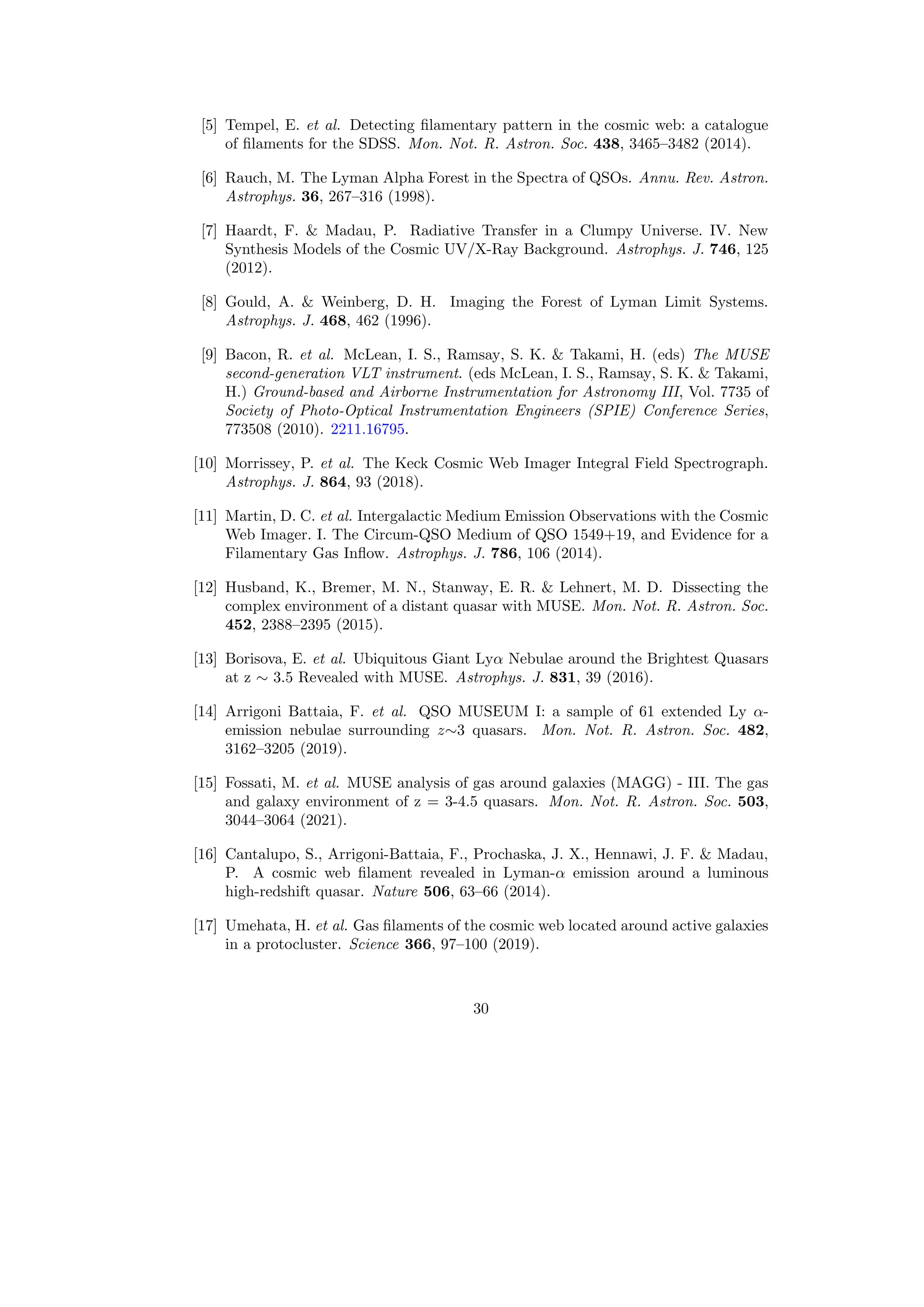 [5] Tempel, E. et al. Detecting filamentary pattern in the cosmic web: a catalogue
of filaments for the SDSS. Mon. Not. R. Astron. Soc. 438, 3465–3482 (2014).
[6] Rauch, M. The Lyman Alpha Forest in the Spectra of QSOs. Annu. Rev. Astron.
Astrophys. 36, 267–316 (1998).
[7] Haardt, F.  Madau, P. Radiative Transfer in a Clumpy Universe. IV. New
Synthesis Models of the Cosmic UV/X-Ray Background. Astrophys. J. 746, 125
(2012).
[8] Gould, A.  Weinberg, D. H. Imaging the Forest of Lyman Limit Systems.
Astrophys. J. 468, 462 (1996).
[9] Bacon, R. et al. McLean, I. S., Ramsay, S. K.  Takami, H. (eds) The MUSE
second-generation VLT instrument. (eds McLean, I. S., Ramsay, S. K.  Takami,
H.) Ground-based and Airborne Instrumentation for Astronomy III, Vol. 7735 of
Society of Photo-Optical Instrumentation Engineers (SPIE) Conference Series,
773508 (2010). 2211.16795.
[10] Morrissey, P. et al. The Keck Cosmic Web Imager Integral Field Spectrograph.
Astrophys. J. 864, 93 (2018).
[11] Martin, D. C. et al. Intergalactic Medium Emission Observations with the Cosmic
Web Imager. I. The Circum-QSO Medium of QSO 1549+19, and Evidence for a
Filamentary Gas Inflow. Astrophys. J. 786, 106 (2014).
[12] Husband, K., Bremer, M. N., Stanway, E. R.  Lehnert, M. D. Dissecting the
complex environment of a distant quasar with MUSE. Mon. Not. R. Astron. Soc.
452, 2388–2395 (2015).
[13] Borisova, E. et al. Ubiquitous Giant Lyα Nebulae around the Brightest Quasars
at z ∼ 3.5 Revealed with MUSE. Astrophys. J. 831, 39 (2016).
[14] Arrigoni Battaia, F. et al. QSO MUSEUM I: a sample of 61 extended Ly α-
emission nebulae surrounding z∼3 quasars. Mon. Not. R. Astron. Soc. 482,
3162–3205 (2019).
[15] Fossati, M. et al. MUSE analysis of gas around galaxies (MAGG) - III. The gas
and galaxy environment of z = 3-4.5 quasars. Mon. Not. R. Astron. Soc. 503,
3044–3064 (2021).
[16] Cantalupo, S., Arrigoni-Battaia, F., Prochaska, J. X., Hennawi, J. F.  Madau,
P. A cosmic web filament revealed in Lyman-α emission around a luminous
high-redshift quasar. Nature 506, 63–66 (2014).
[17] Umehata, H. et al. Gas filaments of the cosmic web located around active galaxies
in a protocluster. Science 366, 97–100 (2019).
30
 