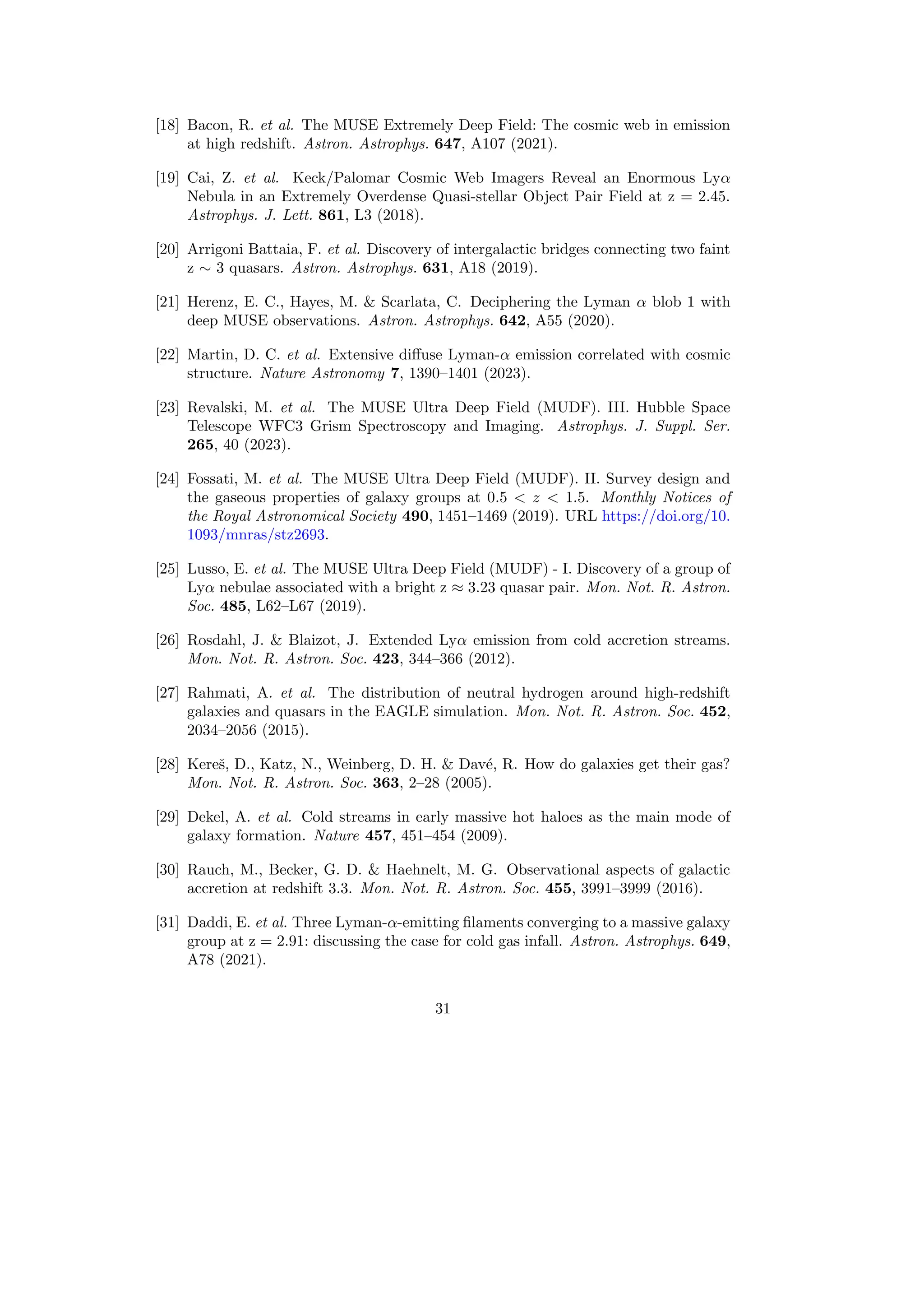 [18] Bacon, R. et al. The MUSE Extremely Deep Field: The cosmic web in emission
at high redshift. Astron. Astrophys. 647, A107 (2021).
[19] Cai, Z. et al. Keck/Palomar Cosmic Web Imagers Reveal an Enormous Lyα
Nebula in an Extremely Overdense Quasi-stellar Object Pair Field at z = 2.45.
Astrophys. J. Lett. 861, L3 (2018).
[20] Arrigoni Battaia, F. et al. Discovery of intergalactic bridges connecting two faint
z ∼ 3 quasars. Astron. Astrophys. 631, A18 (2019).
[21] Herenz, E. C., Hayes, M.  Scarlata, C. Deciphering the Lyman α blob 1 with
deep MUSE observations. Astron. Astrophys. 642, A55 (2020).
[22] Martin, D. C. et al. Extensive diffuse Lyman-α emission correlated with cosmic
structure. Nature Astronomy 7, 1390–1401 (2023).
[23] Revalski, M. et al. The MUSE Ultra Deep Field (MUDF). III. Hubble Space
Telescope WFC3 Grism Spectroscopy and Imaging. Astrophys. J. Suppl. Ser.
265, 40 (2023).
[24] Fossati, M. et al. The MUSE Ultra Deep Field (MUDF). II. Survey design and
the gaseous properties of galaxy groups at 0.5  z  1.5. Monthly Notices of
the Royal Astronomical Society 490, 1451–1469 (2019). URL https://doi.org/10.
1093/mnras/stz2693.
[25] Lusso, E. et al. The MUSE Ultra Deep Field (MUDF) - I. Discovery of a group of
Lyα nebulae associated with a bright z ≈ 3.23 quasar pair. Mon. Not. R. Astron.
Soc. 485, L62–L67 (2019).
[26] Rosdahl, J.  Blaizot, J. Extended Lyα emission from cold accretion streams.
Mon. Not. R. Astron. Soc. 423, 344–366 (2012).
[27] Rahmati, A. et al. The distribution of neutral hydrogen around high-redshift
galaxies and quasars in the EAGLE simulation. Mon. Not. R. Astron. Soc. 452,
2034–2056 (2015).
[28] Kereš, D., Katz, N., Weinberg, D. H.  Davé, R. How do galaxies get their gas?
Mon. Not. R. Astron. Soc. 363, 2–28 (2005).
[29] Dekel, A. et al. Cold streams in early massive hot haloes as the main mode of
galaxy formation. Nature 457, 451–454 (2009).
[30] Rauch, M., Becker, G. D.  Haehnelt, M. G. Observational aspects of galactic
accretion at redshift 3.3. Mon. Not. R. Astron. Soc. 455, 3991–3999 (2016).
[31] Daddi, E. et al. Three Lyman-α-emitting filaments converging to a massive galaxy
group at z = 2.91: discussing the case for cold gas infall. Astron. Astrophys. 649,
A78 (2021).
31
 