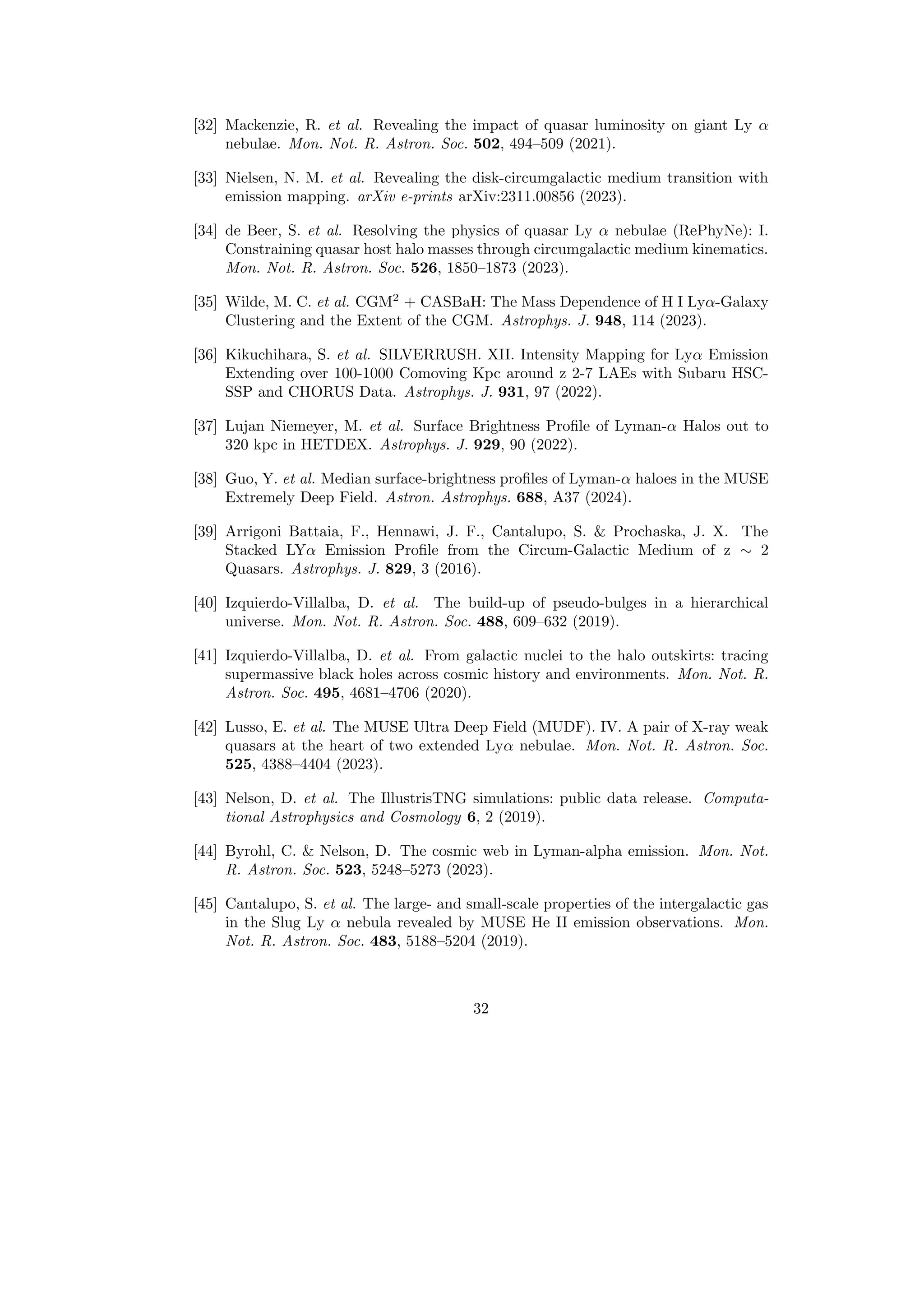 [32] Mackenzie, R. et al. Revealing the impact of quasar luminosity on giant Ly α
nebulae. Mon. Not. R. Astron. Soc. 502, 494–509 (2021).
[33] Nielsen, N. M. et al. Revealing the disk-circumgalactic medium transition with
emission mapping. arXiv e-prints arXiv:2311.00856 (2023).
[34] de Beer, S. et al. Resolving the physics of quasar Ly α nebulae (RePhyNe): I.
Constraining quasar host halo masses through circumgalactic medium kinematics.
Mon. Not. R. Astron. Soc. 526, 1850–1873 (2023).
[35] Wilde, M. C. et al. CGM2
+ CASBaH: The Mass Dependence of H I Lyα-Galaxy
Clustering and the Extent of the CGM. Astrophys. J. 948, 114 (2023).
[36] Kikuchihara, S. et al. SILVERRUSH. XII. Intensity Mapping for Lyα Emission
Extending over 100-1000 Comoving Kpc around z 2-7 LAEs with Subaru HSC-
SSP and CHORUS Data. Astrophys. J. 931, 97 (2022).
[37] Lujan Niemeyer, M. et al. Surface Brightness Profile of Lyman-α Halos out to
320 kpc in HETDEX. Astrophys. J. 929, 90 (2022).
[38] Guo, Y. et al. Median surface-brightness profiles of Lyman-α haloes in the MUSE
Extremely Deep Field. Astron. Astrophys. 688, A37 (2024).
[39] Arrigoni Battaia, F., Hennawi, J. F., Cantalupo, S.  Prochaska, J. X. The
Stacked LYα Emission Profile from the Circum-Galactic Medium of z ∼ 2
Quasars. Astrophys. J. 829, 3 (2016).
[40] Izquierdo-Villalba, D. et al. The build-up of pseudo-bulges in a hierarchical
universe. Mon. Not. R. Astron. Soc. 488, 609–632 (2019).
[41] Izquierdo-Villalba, D. et al. From galactic nuclei to the halo outskirts: tracing
supermassive black holes across cosmic history and environments. Mon. Not. R.
Astron. Soc. 495, 4681–4706 (2020).
[42] Lusso, E. et al. The MUSE Ultra Deep Field (MUDF). IV. A pair of X-ray weak
quasars at the heart of two extended Lyα nebulae. Mon. Not. R. Astron. Soc.
525, 4388–4404 (2023).
[43] Nelson, D. et al. The IllustrisTNG simulations: public data release. Computa-
tional Astrophysics and Cosmology 6, 2 (2019).
[44] Byrohl, C.  Nelson, D. The cosmic web in Lyman-alpha emission. Mon. Not.
R. Astron. Soc. 523, 5248–5273 (2023).
[45] Cantalupo, S. et al. The large- and small-scale properties of the intergalactic gas
in the Slug Ly α nebula revealed by MUSE He II emission observations. Mon.
Not. R. Astron. Soc. 483, 5188–5204 (2019).
32
 